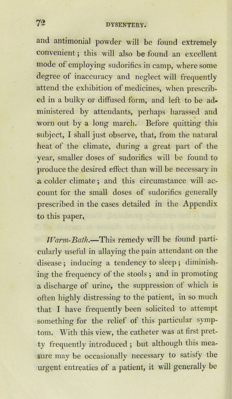 and antimonial powder will be found extremely convenient; this will also be found an excellent mode of employing sudorifics in camp, where some degree of inaccuracy and neglect will frequently attend the exhibition of medicines, when prescrib- ed in a bulky or diffused form, and left to be ad- ministered by attendants, perhaps harassed and worn out by a long march. Before quitting this subject, I shall just observe, that, from the natural heat of the climate, during a great part of the year, smaller doses of sudorifics will be found to produce the desired effect than will be necessary in a colder climate; and this circumstance will ac- count for the small doses of sudorifics generally prescribed in the cases detailed in the Appendix to this paper, Warm-Bath.—This remedy will be found parti- cularly useful in allaying the pain attendant on the disease; inducing a tendency to sleep ; diminish- ing the frequency of the stools ; and in promoting a discharge of urine, the suppression of which is often highly distressing to the patient, in so much that I have frequently been solicited to attempt something for the relief of this particular symp- tom. With this view, the catheter was at first pret- ty frequently introduced ; but although this mea- sure may be occasionally necessary to satisfy the urgent entreaties of a patient, it will generally be