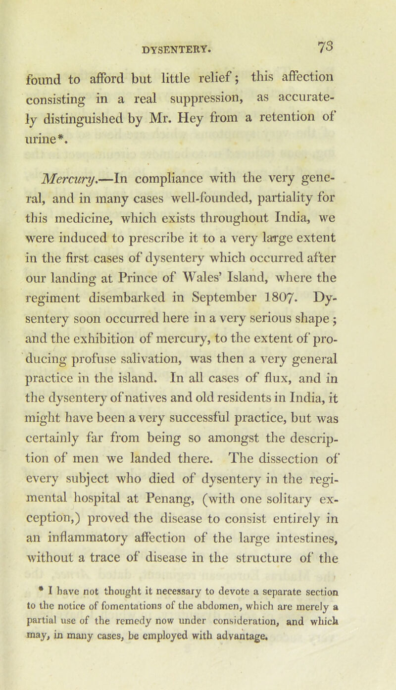 found to afford but little relief; this affection consisting in a real suppression, as accurate- ly distinguished by Mr. Hey from a retention of urine*. Mercury.—In compliance with the very gene- ral, and in many cases well-founded, partiality for this medicine, which exists throughout India, we were induced to prescribe it to a very large extent in the first cases of dysentery which occurred after our landing at Prince of Wales’ Island, where the regiment disembarked in September I8O7. Dy- sentery soon occurred here in a very serious shape ; and the exhibition of mercury, to the extent of pro- ducing profuse salivation, was then a very general practice in the island. In all cases of flux, and in the dysentery of natives and old residents in India, it might have been a very successful practice, but was certainly far from being so amongst the descrip- tion of men we landed there. The dissection of every subject who died of dysentery in the regi- mental hospital at Penang, (with one solitary ex- ception,) proved the disease to consist entirely in an inflammatory affection of the large intestines, without a trace of disease in the structure of the * I have not thought it necessary to devote a separate section to the notice of fomentations of the abdomen, which are merely a partial use of the remedy now under consideration, and which may, in many cases, be employed with advantage.