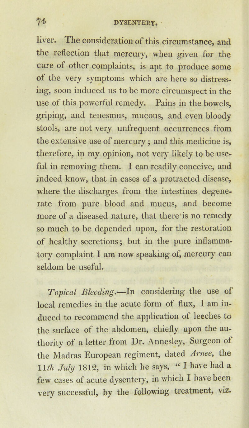 liver. The consideration of this circumstance, and the reflection that mercury, when given for the cure of other complaints, is apt to produce some of the very symptoms which are here so distress- ing, soon induced us to be more circumspect in the use of this powerful remedy. Pains in the bowels, griping, and tenesmus, mucous, and even bloody stools, are not very unfrequent occurrences from the extensive use of mercury; and this medicine is, therefore, in my opinion, not very likely to be use- ful in removing them. I can readily conceive, and indeed know, that in cases of a protracted disease, where the discharges from the intestines degene- rate from pure blood and mucus, and become more of a diseased nature, that there is no remedy so much to be depended upon, for the restoration of healthy secretions; but in the pure inflamma- tory complaint I am now speaking of, mercury can seldom be useful. Topical Bleeding.—In considering the use of local remedies in the acute form of flux, I am in- duced to recommend the application of leeches to the surface of the abdomen, chiefly upon the au- thority of a letter from Dr. Annesley, Surgeon of the Madras European regiment, dated Arjiee, the 11 th July 1812, in which he says, “ I have had a few cases of acute dysentery, in which I have been very successful, by the following treatment, viz.