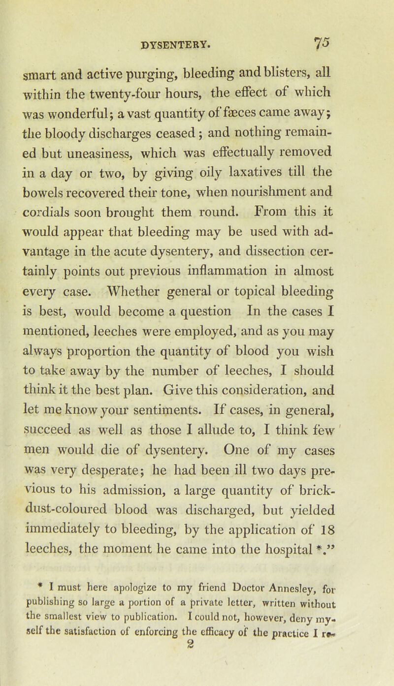 smart and active purging, bleeding and blisters, all within the twenty-four hours, the effect of which was wonderful; avast quantity of faeces came away; the bloody discharges ceased; and nothing remain- ed but uneasiness, which was effectually removed in a day or two, by giving oily laxatives till the bowels recovered their tone, when nourishment and cordials soon brought them round. From this it would appear that bleeding may be used with ad- vantage in the acute dysentery, and dissection cer- tainly points out previous inflammation in almost every case. Whether general or topical bleeding is best, would become a question In the cases I mentioned, leeches were employed, and as you may always proportion the quantity of blood you wish to take away by the number of leeches, I should think it the best plan. Give this consideration, and let me know your sentiments. If cases, in general, succeed as well as those I allude to, I think few men would die of dysentery. One of my cases was very desperate; he had been ill two days pre- vious to his admission, a large quantity of brick- dust-coloured blood was discharged, but yielded immediately to bleeding, by the application of 18 leeches, the moment he came into the hospital * I must here apologize to my friend Doctor Annesley, for publishing so large a portion of a private letter, written without the smallest view to publication. I could not, however, deny my- self the satisfaction of enforcing the efficacy of the practice I r»-