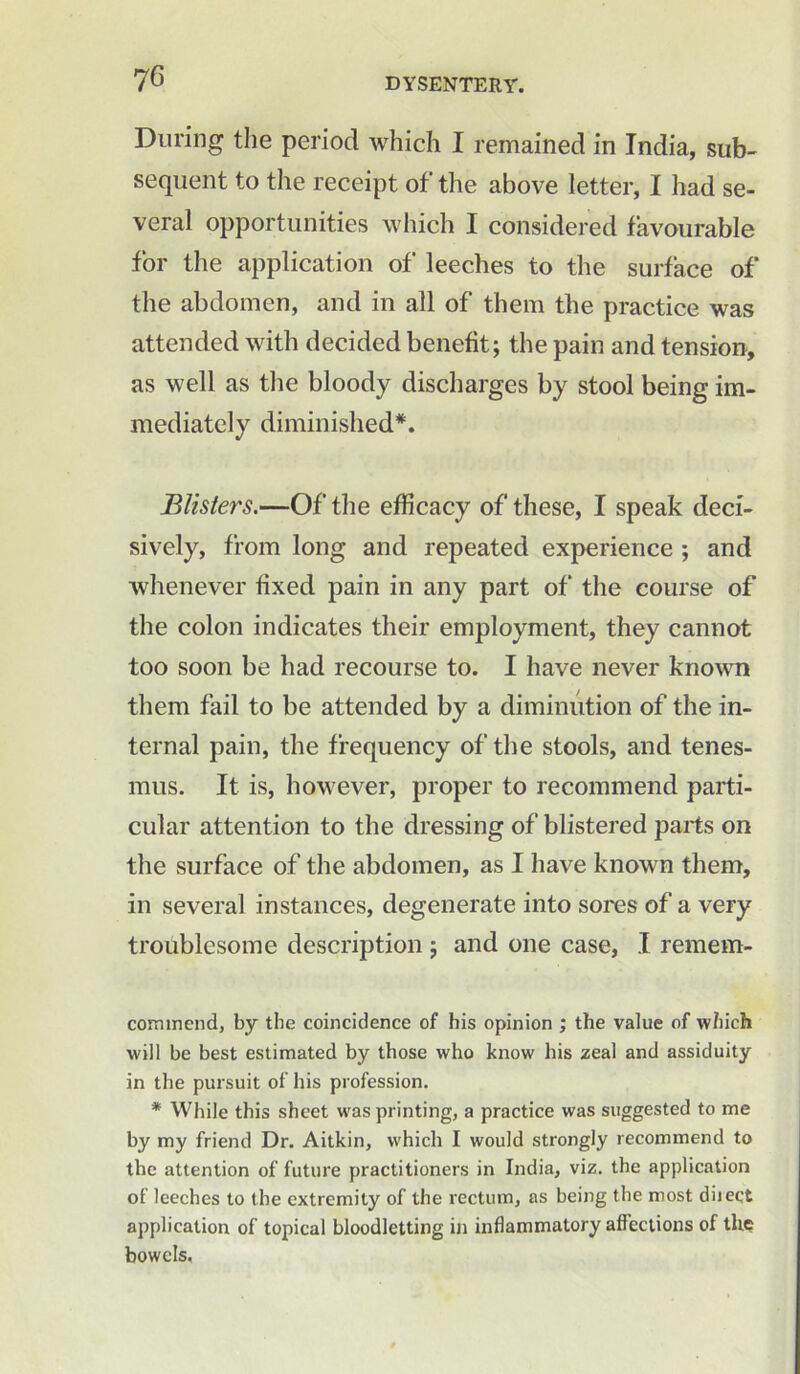 During the period which I remained in India, sub- sequent to the receipt of the above letter, I had se- veral opportunities which I considered favourable for the application of leeches to the surface of the abdomen, and in all of them the practice was attended with decided benefit; the pain and tension, as well as the bloody discharges by stool being im- mediately diminished*. Blisters.—Of the efficacy of these, I speak deci- sively, from long and repeated experience ; and whenever fixed pain in any part of the course of the colon indicates their employment, they cannot too soon be had recourse to. I have never known them fail to be attended by a diminution of the in- ternal pain, the frequency of the stools, and tenes- mus. It is, however, proper to recommend parti- cular attention to the dressing of blistered parts on the surface of the abdomen, as I have known them, in several instances, degenerate into sores of a very troublesome description ; and one case, I remem- commend, by the coincidence of his opinion ; the value of which will be best estimated by those who know his zeal and assiduity in the pursuit of his profession. * While this sheet was printing, a practice was suggested to me by my friend Dr. Aitkin, which I would strongly recommend to the attention of future practitioners in India, viz. the application of leeches to the extremity of the rectum, as being the most diiect application of topical bloodletting in inflammatory affections of tli£ bowels.