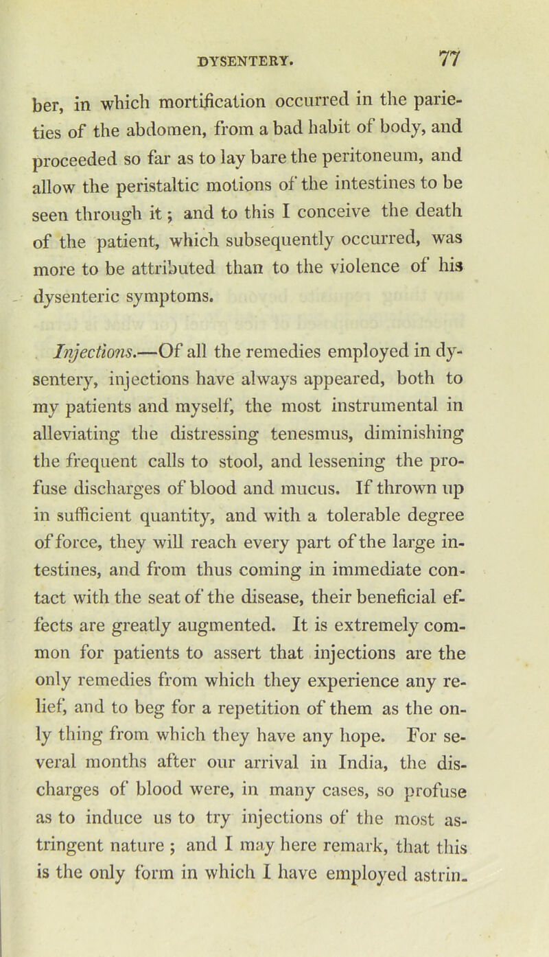 ber, in which mortification occurred in the pane- ties of the abdomen, from a bad habit of body, and proceeded so far as to lay bare the peritoneum, and allow the peristaltic motions of the intestines to be seen through it; and to this I conceive the death of the patient, which subsequently occurred, was more to be attributed than to the violence of his dysenteric symptoms. Injections.—Of all the remedies employed in dy- sentery, injections have always appeared, both to my patients and myself, the most instrumental in alleviating the distressing tenesmus, diminishing the frequent calls to stool, and lessening the pro- fuse discharges of blood and mucus. If thrown up in sufficient quantity, and with a tolerable degree of force, they will reach every part of the large in- testines, and from thus coming in immediate con- tact with the seat of the disease, their beneficial ef- fects are greatly augmented. It is extremely com- mon for patients to assert that injections are the only remedies from which they experience any re- lief, and to beg for a repetition of them as the on- ly thing from which they have any hope. For se- veral months after our arrival in India, the dis- charges of blood were, in many cases, so profuse as to induce us to try injections of the most as- tringent nature ; and I may here remark, that this is the only form in which I have employed astrin.