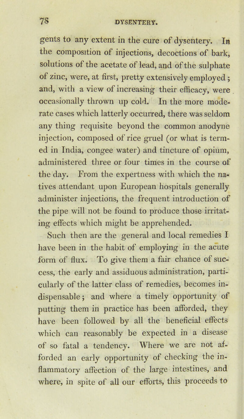 gents to any extent in the cure of dysentery. In the composition of injections, decoctions of bark, solutions of the acetate of lead, and of the sulphate of zinc, were, at first, pretty extensively employed; and, with a view of increasing their efficacy, were occasionally thrown up cold. In the more mode- rate cases which latterly occurred, there was seldom any thing requisite beyond the common anodyne injection, composed of rice gruel (or what is term- ed in India, congee water) and tincture of opium, administered three or four times in the course of the day. From the expertness with which the na- tives attendant upon European hospitals generally administer injections, the frequent introduction of the pipe will not be found to produce those irritat- ing effects which might be apprehended. Such then are the general and local remedies I have been in the habit of employing in the acute form of flux. To give them a fair chance of suc- cess, the early and assiduous administration, parti- cularly of the latter class of remedies, becomes in- dispensable; and where a timely opportunity of putting them in practice has been afforded, they have been followed by all the beneficial effects which can reasonably be expected in a disease of so fatal a tendency. Where we are not af- forded an early opportunity of checking the in- flammatory affection of the large intestines, and where, in spite of all our efforts, this proceeds to