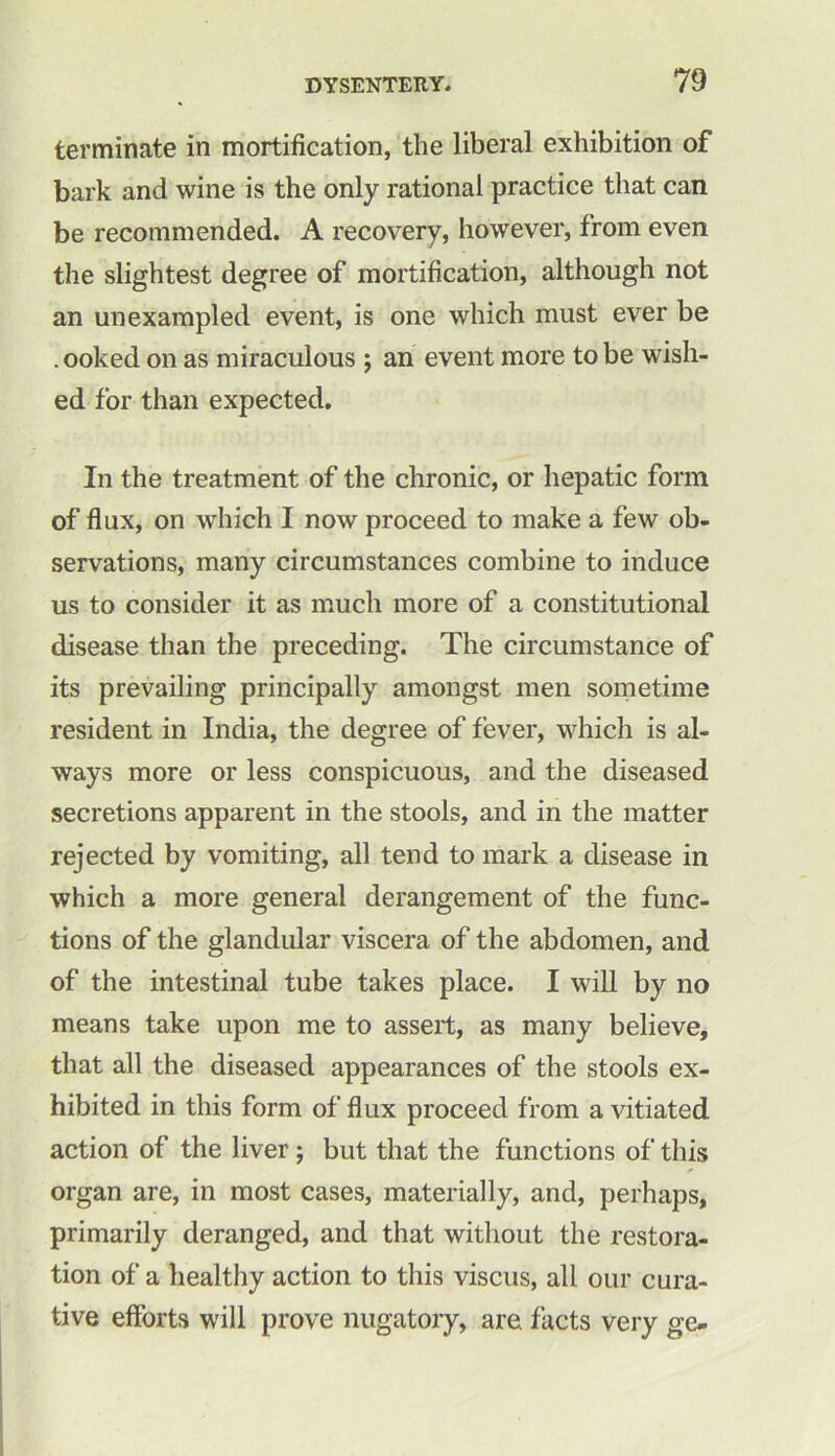 terminate in mortification, the liberal exhibition of bark and wine is the only rational practice that can be recommended. A recovery, however, from even the slightest degree of mortification, although not an unexampled event, is one which must ever be .ooked on as miraculous ; an event more to be wish- ed for than expected. In the treatment of the chronic, or hepatic form of flux, on which I now proceed to make a few ob- servations, many circumstances combine to induce us to consider it as much more of a constitutional disease than the preceding. The circumstance of its prevailing principally amongst men sometime resident in India, the degree of fever, which is al- ways more or less conspicuous, and the diseased secretions apparent in the stools, and in the matter rejected by vomiting, all tend to mark a disease in which a more general derangement of the func- tions of the glandular viscera of the abdomen, and of the intestinal tube takes place. I will by no means take upon me to assert, as many believe, that all the diseased appearances of the stools ex- hibited in this form of flux proceed from a vitiated action of the liver ; but that the functions of this organ are, in most cases, materially, and, perhaps, primarily deranged, and that without the restora- tion of a healthy action to this viscus, all our cura- tive efforts will prove nugatory, are facts very ge-