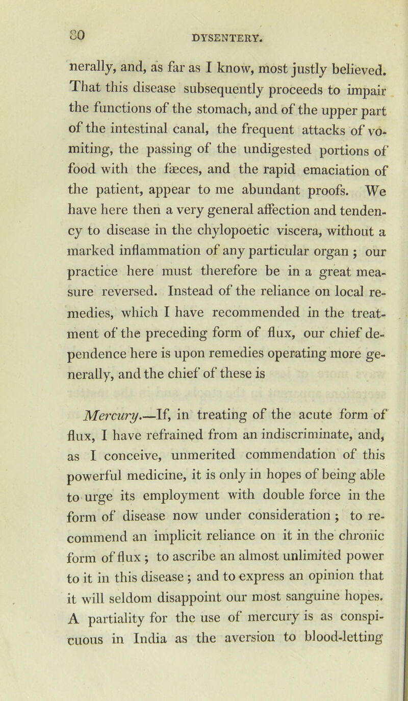 CO nerally, and, as far as I know, most justly believed. That this disease subsequently proceeds to impair the functions of the stomach, and of the upper part of the intestinal canal, the frequent attacks of vo- miting, the passing of the undigested portions of food with the fasces, and the rapid emaciation of the patient, appear to me abundant proofs. We have here then a very general affection and tenden- cy to disease in the chylopoetic viscera, without a marked inflammation of any particular organ ; our practice here must therefore be in a great mea- sure reversed. Instead of the reliance on local re- medies, which I have recommended in the treat- ment of the preceding form of flux, our chief de- pendence here is upon remedies operating more ge- nerally, and the chief of these is Mercury If, in treating of the acute form of flux, I have refrained from an indiscriminate, and, as I conceive, unmerited commendation of this powerful medicine, it is only in hopes of being able to urge its employment with double force in the form of disease now under consideration ; to re- commend an implicit reliance on it in the chronic form of flux ; to ascribe an almost unlimited power to it in this disease ; and to express an opinion that it will seldom disappoint our most sanguine hopes. A partiality for the use of mercury is as conspi- cuous in India as the aversion to blood-letting