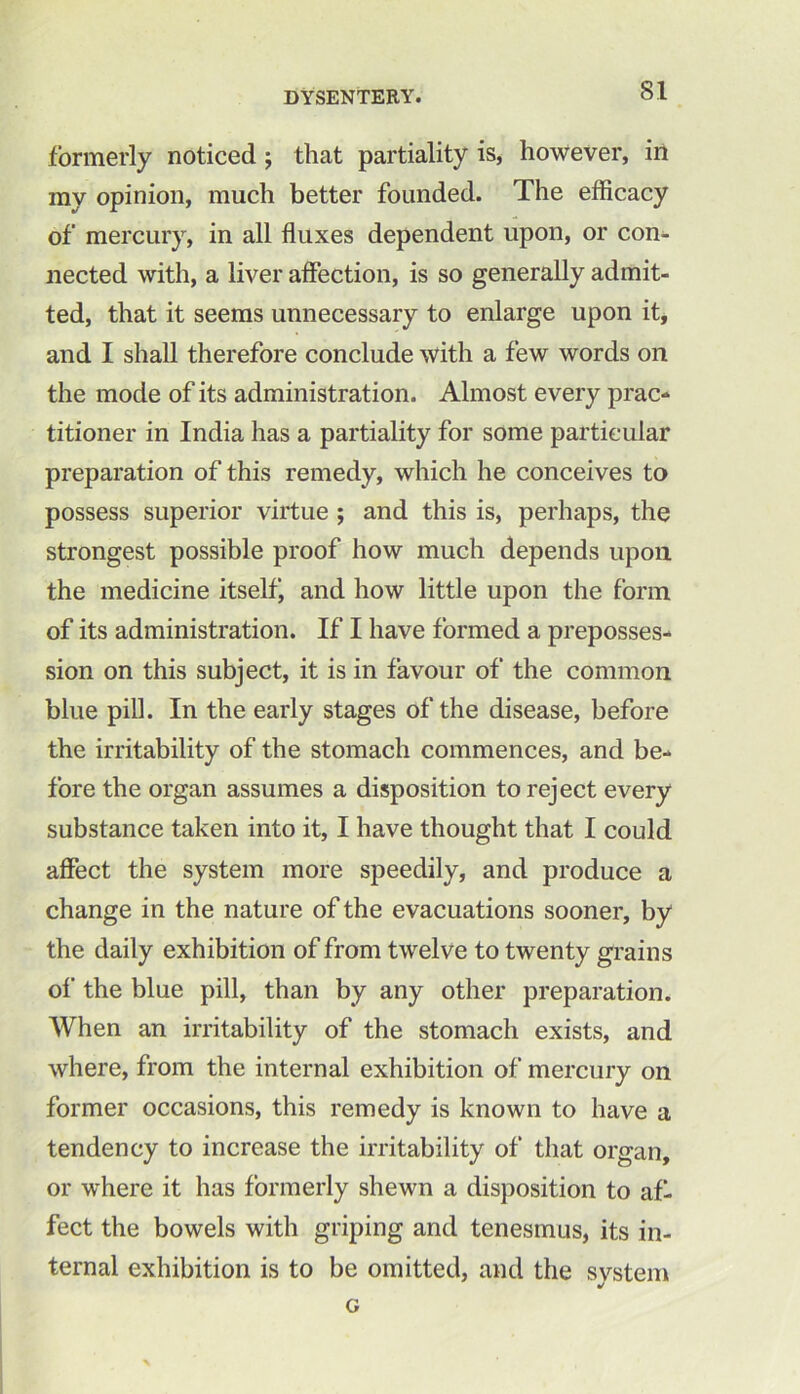 formerly noticed ; that partiality is, however, in my opinion, much better founded. The efficacy of mercury, in all fluxes dependent upon, or con- nected with, a liver affection, is so generally admit- ted, that it seems unnecessary to enlarge upon it, and I shall therefore conclude with a few words on the mode of its administration. Almost every prac- titioner in India has a partiality for some particular preparation of this remedy, which he conceives to possess superior virtue ; and this is, perhaps, the strongest possible proof how much depends upon the medicine itselfj and how little upon the form of its administration. If I have formed a preposses- sion on this subject, it is in favour of the common blue pill. In the early stages of the disease, before the irritability of the stomach commences, and be- fore the organ assumes a disposition to reject every substance taken into it, I have thought that I could affect the system more speedily, and produce a change in the nature of the evacuations sooner, by the daily exhibition of from twelve to twenty grains of the blue pill, than by any other preparation. When an irritability of the stomach exists, and where, from the internal exhibition of mercury on former occasions, this remedy is known to have a tendency to increase the irritability of that organ, or where it has formerly shewn a disposition to af. feet the bowels with griping and tenesmus, its in- ternal exhibition is to be omitted, and the svstem «/ G