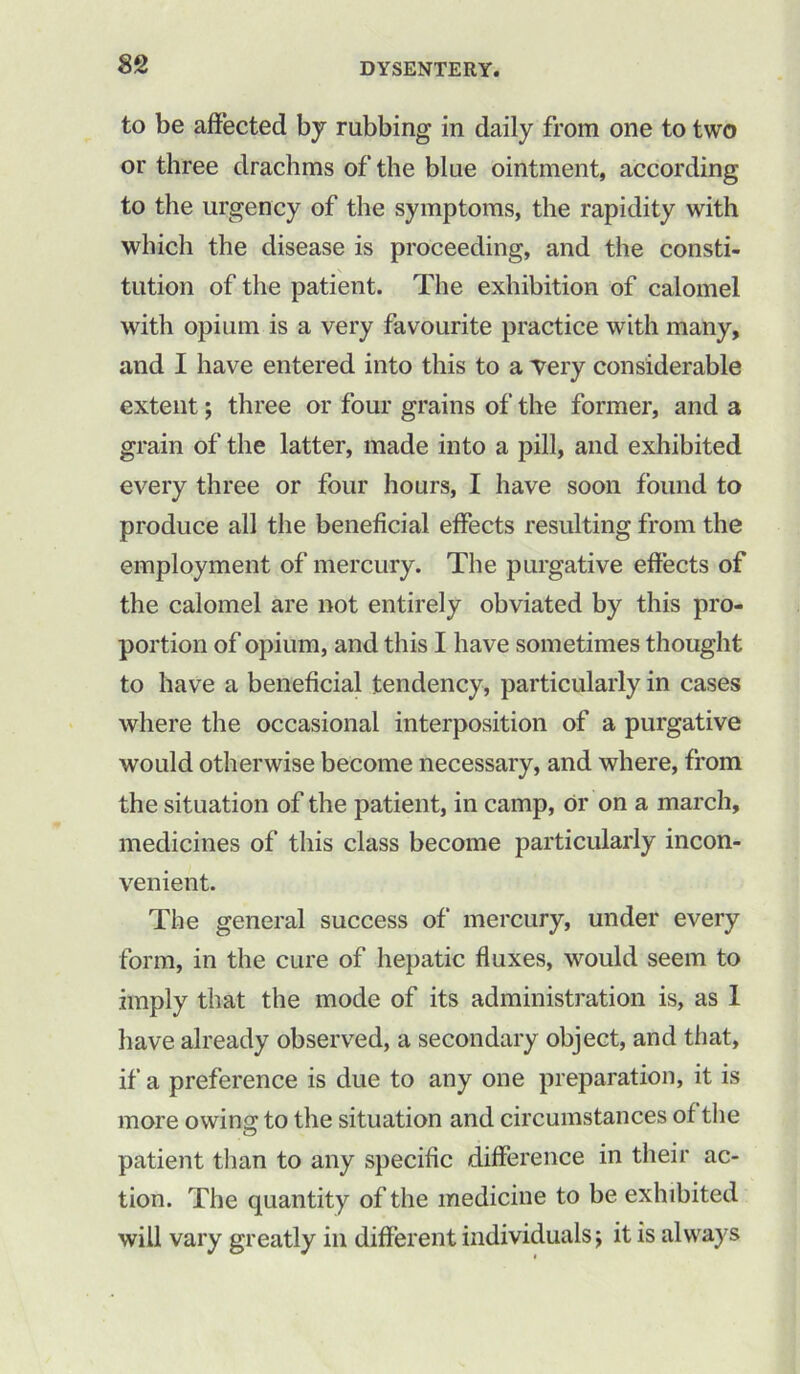 to be affected by rubbing in daily from one to two or three drachms of the blue ointment, according to the urgency of the symptoms, the rapidity with which the disease is proceeding, and the consti- tution of the patient. The exhibition of calomel with opium is a very favourite practice with many, and I have entered into this to a very considerable extent; three or four grains of the former, and a grain of the latter, made into a pill, and exhibited every three or four hours, I have soon found to produce all the beneficial effects resulting from the employment of mercury. The purgative effects of the calomel are not entirely obviated by this pro- portion of opium, and this I have sometimes thought to have a beneficial tendency, particularly in cases where the occasional interposition of a purgative would otherwise become necessary, and where, from the situation of the patient, in camp, or on a march, medicines of this class become particularly incon- venient. The general success of mercury, under every form, in the cure of hepatic fluxes, would seem to imply that the mode of its administration is, as 1 have already observed, a secondary object, and that, if a preference is due to any one preparation, it is more owino; to the situation and circumstances of the patient than to any specific difference in their ac- tion. The quantity of the medicine to be exhibited will vary greatly in different individuals j it is always