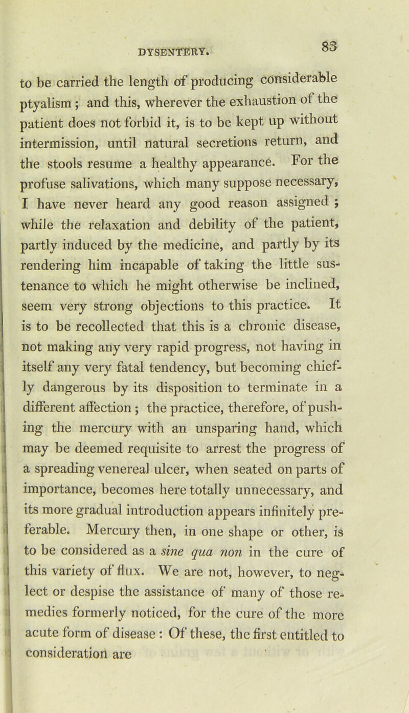 to be carried the length of producing considerable ptyalism ; and this, wherever the exhaustion of the patient does not forbid it, is to be kept up without intermission, until natural secretions return, and the stools resume a healthy appearance. For the profuse salivations, which many suppose necessary, I have never heard any good reason assigned ; while the relaxation and debility of the patient, partly induced by the medicine, and partly by its rendering him incapable of taking the little sus- tenance to which he might otherwise be inclined, seem very strong objections to this practice. It is to be recollected that this is a chronic disease, not making any very rapid progress, not having in itself any very fatal tendency, but becoming chief- ly dangerous by its disposition to terminate in a different affection ; the practice, therefore, of push- ing the mercury with an unsparing hand, which may be deemed requisite to arrest the progress of a spreading venereal ulcer, when seated on parts of importance, becomes here totally unnecessary, and its more gradual introduction appears infinitely pre- ferable. Mercury then, in one shape or other, is to be considered as a sine qua non in the cure of this variety of flux. We are not, however, to neg- lect or despise the assistance of many of those re- medies formerly noticed, for the cure of the more acute form of disease : Of these, the first entitled to consideration are