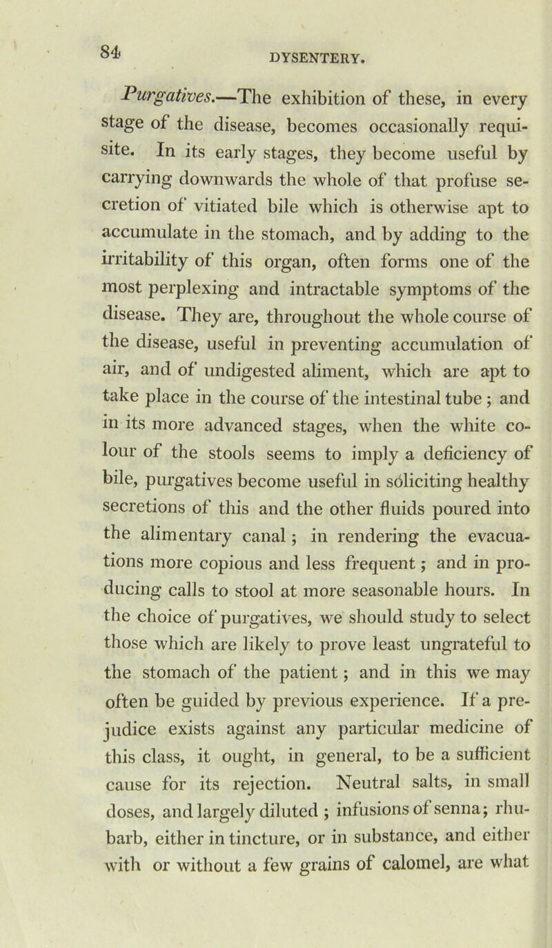 DYSENTERY. Purgatives.—The exhibition of these, in every stage of the disease, becomes occasionally requi- site. In its early stages, they become useful by carrying downwards the whole of that profuse se- cretion of vitiated bile which is otherwise apt to accumulate in the stomach, and by adding to the irritability of this organ, often forms one of the most perplexing and intractable symptoms of the disease. They are, throughout the whole course of the disease, useful in preventing accumulation of air, and of undigested aliment, which are apt to take place in the course of the intestinal tube ; and in its more advanced stages, when the white co- lour of the stools seems to imply a deficiency of bile, purgatives become useful in soliciting healthy secretions of this and the other fluids poured into the alimentary canal; in rendering the evacua- tions more copious and less frequent; and in pro- ducing calls to stool at more seasonable hours. In the choice of purgatives, we should study to select those which are likely to prove least ungrateful to the stomach of the patient; and in this we may often be guided by previous experience. If a pre- judice exists against any particular medicine of this class, it ought, in general, to be a sufficient cause for its rejection. Neutral salts, in small doses, and largely diluted ; infusions of senna; rhu- barb, either in tincture, or in substance, and either with or without a few grains of calomel, are what