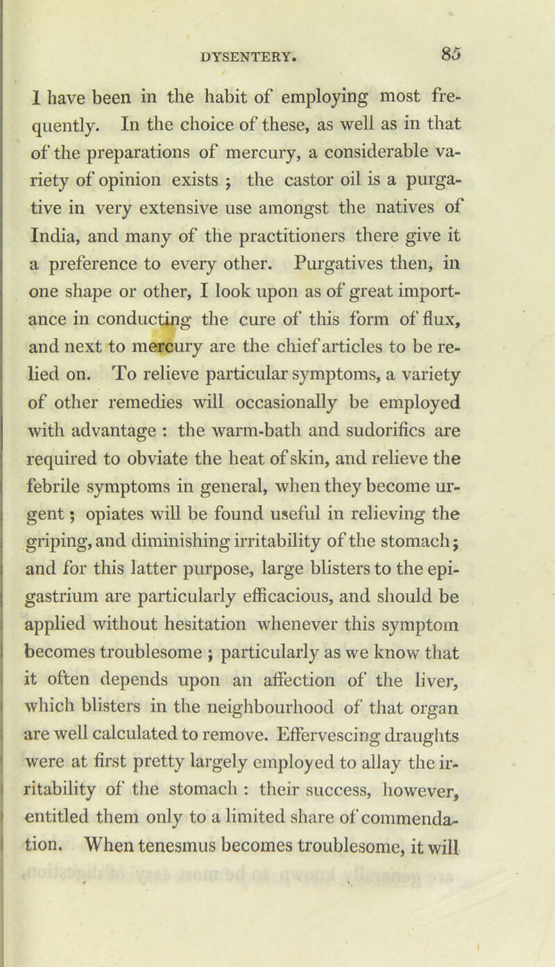 1 have been in the habit of employing most fre- quently. In the choice of these, as well as in that of the preparations of mercury, a considerable va- riety of opinion exists ; the castor oil is a purga- tive in very extensive use amongst the natives of India, and many of the practitioners there give it a preference to every other. Purgatives then, in one shape or other, I look upon as of great import- ance in conducting the cure of this form of flux, and next to mercury are the chief articles to be re- lied on. To relieve particular symptoms, a variety of other remedies will occasionally be employed with advantage : the warm-bath and sudorifics are required to obviate the heat of skin, and relieve the febrile symptoms in general, when they become ur- gent ; opiates will be found useful in relieving the griping, and diminishing irritability of the stomach; and for this latter purpose, large blisters to the epi- gastrium are particularly efficacious, and should be applied without hesitation whenever this symptom becomes troublesome ; particularly as we know that it often depends upon an affection of the liver, which blisters in the neighbourhood of that organ are well calculated to remove. Effervescing draughts O O were at first pretty largely employed to allay the ir- ritability of the stomach : their success, however, entitled them only to a limited share of commenda- tion. When tenesmus becomes troublesome, it will