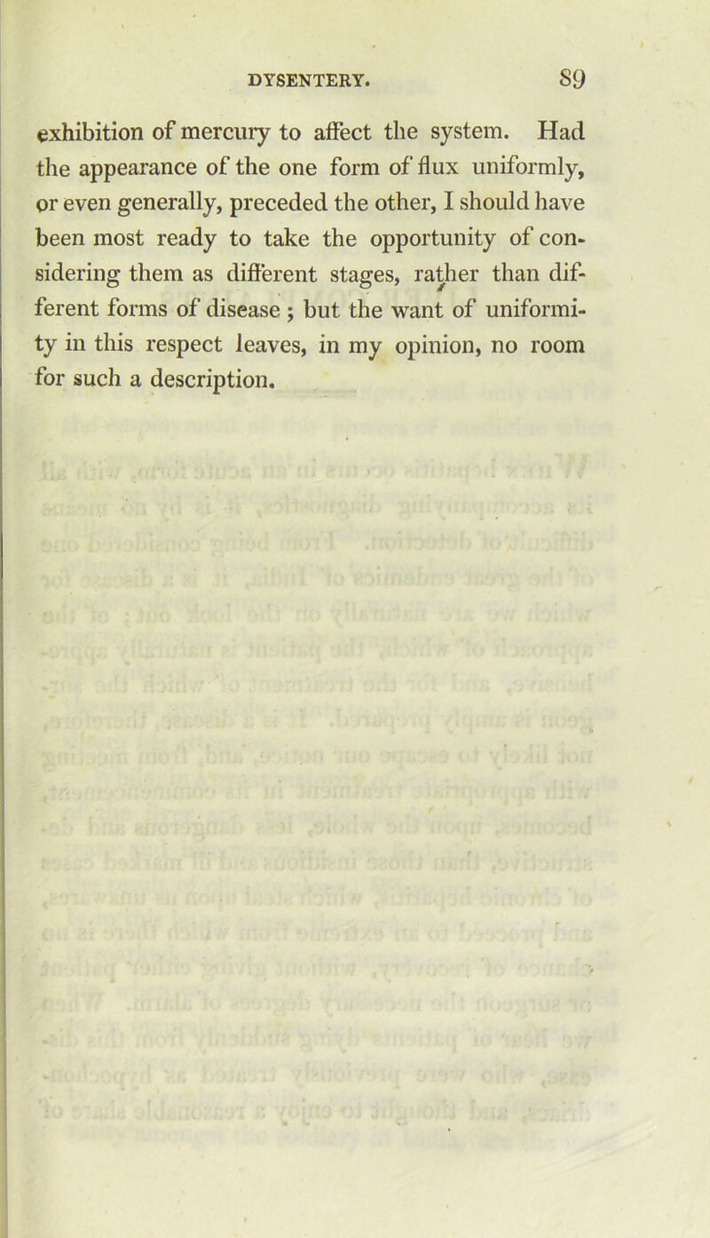 exhibition of mercury to affect the system. Had the appearance of the one form of flux uniformly, or even generally, preceded the other, I should have been most ready to take the opportunity of con- sidering them as different stages, rather than dif- ferent forms of disease ; but the want of uniformi- ty in this respect leaves, in my opinion, no room for such a description.