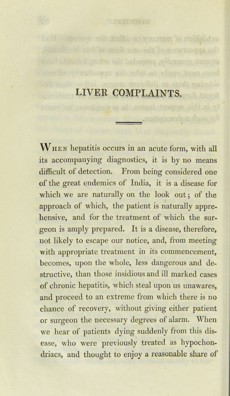 LIVER COMPLAINTS. / When hepatitis occurs in an acute form, with all its accompanying diagnostics, it. is by no means difficult of detection. From being considered one of the great endemics of India, it is a disease for which we are naturally on the look out; of the approach of which, the patient is naturally appre- hensive, and for the treatment of which the sur- geon is amply prepared. It is a disease, therefore, not likely to escape our notice, and, from meeting with appropriate treatment in its commencement, becomes, upon the whole, less dangerous and de- structive, than those insidious and ill marked cases of chronic hepatitis, which steal upon us unawares, and proceed to an extreme from which there is no chance of recovery, without giving either patient or surgeon the necessary degrees of alarm. When we hear of patients dying suddenly from this dis- ease, who were previously treated as hypochon- driacs, and thought to enjoy a reasonable share of