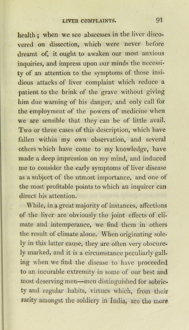 health ; when we see abscesses in the liver disco- vered on dissection, which were never before dreamt of, it ought to awaken our most anxious inquiries, and impress upon our minds the necessi- ty of an attention to the symptoms of those insi- dious attacks of liver complaint which reduce a patient to the brink of the grave without giving him due warning of his danger, and only call for the employment of the powers of medicine when we are sensible that they can be of little avail. Two or three cases of this description, which have fallen within my own observation, and several others which have come to my knowledge, have made a deep impression on my mind, and induced me to consider the early symptoms of liver disease as a subject of the utmost importance, and one of the most profitable points to which an inquirer can direct his attention. While, in a great majority of instances, affections of the liver are obviously the joint effects of cli- mate and intemperance, we find them in others the result of climate alone. When originating sole- ly in this latter cause, they are often very obscure- ly marked, and it is a circumstance peculiarly gall- ing when we find the disease to have proceeded to an incurable extremity in some of our best and most deserving men—men distinguished for sobrie- ty and regular habits, virtues which, from their rarity amongst the soldiery in India, are the more