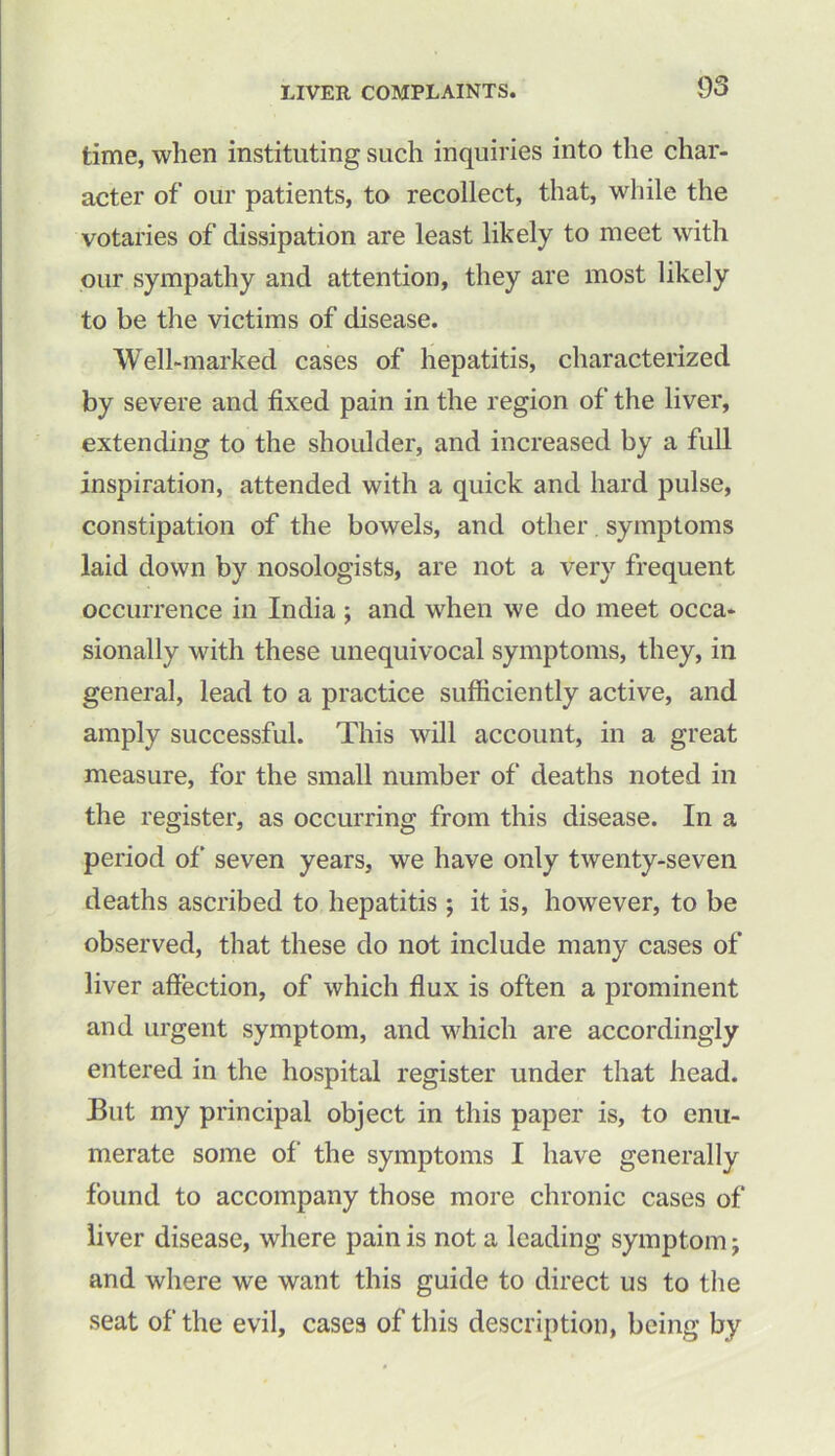 time, when instituting such inquiries into the char- acter of our patients, to recollect, that, while the votaries of dissipation are least likely to meet with our sympathy and attention, they are most likely to be the victims of disease. Well-marked cases of hepatitis, characterized by severe and fixed pain in the region of the liver, extending to the shoulder, and increased by a full inspiration, attended with a quick and hard pulse, constipation of the bowels, and other. symptoms laid down by nosologists, are not a very frequent occurrence in India ; and when we do meet occa- sionally with these unequivocal symptoms, they, in general, lead to a practice sufficiently active, and amply successful. This will account, in a great measure, for the small number of deaths noted in the register, as occurring from this disease. In a period of seven years, we have only twenty-seven deaths ascribed to hepatitis ; it is, however, to be observed, that these do not include many cases of liver affection, of which flux is often a prominent and urgent symptom, and which are accordingly entered in the hospital register under that head. But my principal object in this paper is, to enu- merate some of’ the symptoms I have generally found to accompany those more chronic cases of liver disease, where pain is not a leading symptom j and where we want this guide to direct us to the seat of the evil, cases of this description, being by