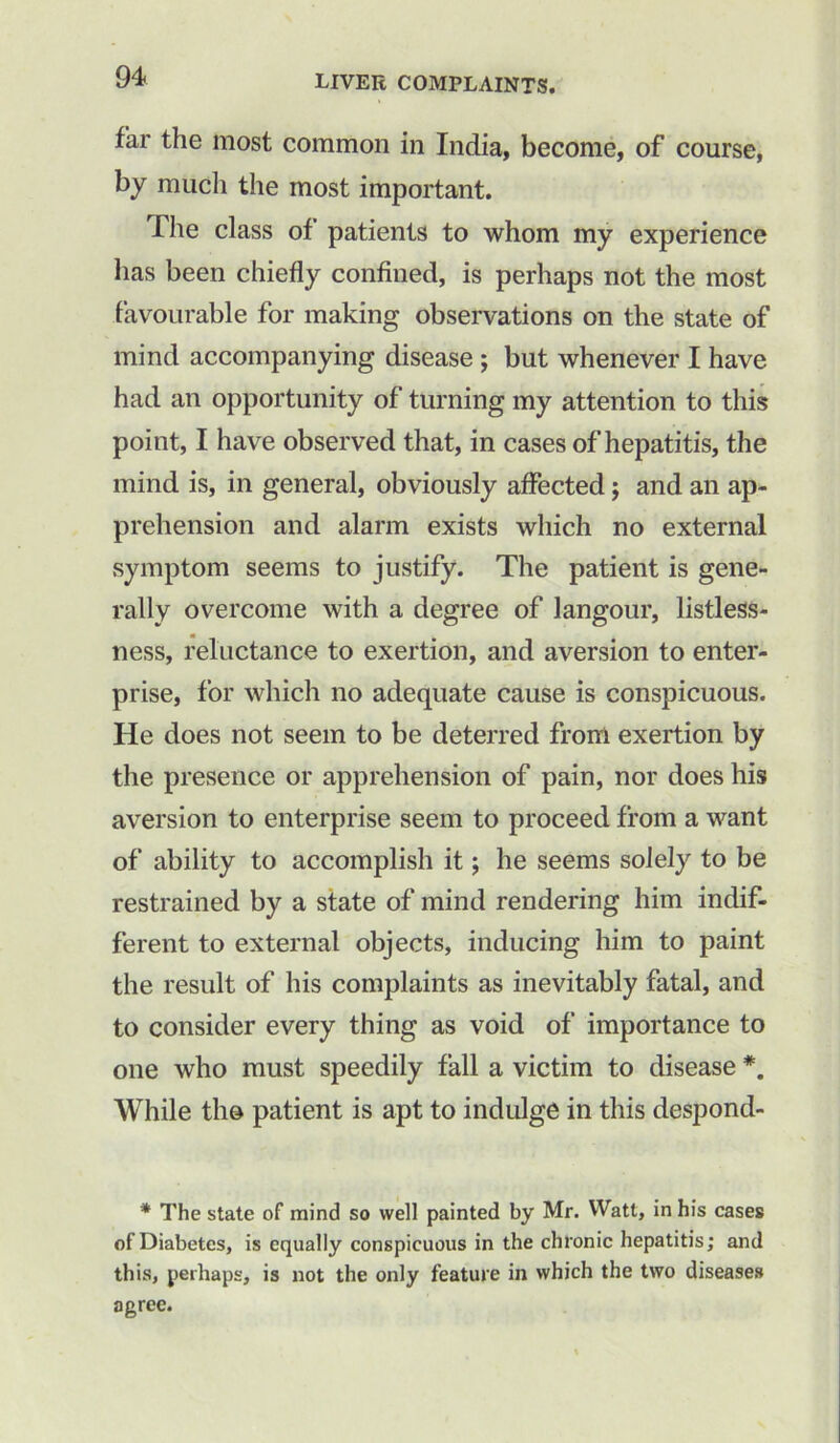 far the most common in India, become, of course, by much the most important. The class of patients to whom my experience has been chiefly confined, is perhaps not the most favourable for making observations on the state of mind accompanying disease ; but whenever I have had an opportunity of turning my attention to this point, I have observed that, in cases of hepatitis, the mind is, in general, obviously affected j and an ap- prehension and alarm exists which no external symptom seems to justify. The patient is gene- rally overcome with a degree of langour, listless- ness, reluctance to exertion, and aversion to enter- prise, for which no adequate cause is conspicuous. He does not seem to be deterred from exertion by the presence or apprehension of pain, nor does his aversion to enterprise seem to proceed from a want of ability to accomplish it; he seems solely to be restrained by a state of mind rendering him indif- ferent to external objects, inducing him to paint the result of his complaints as inevitably fatal, and to consider every thing as void of importance to one who must speedily fall a victim to disease While the patient is apt to indulge in this despond- * The state of mind so well painted by Mr. Watt, in his cases of Diabetes, is equally conspicuous in the chronic hepatitis; and this, perhaps, is not the only feature in which the two diseases agree.