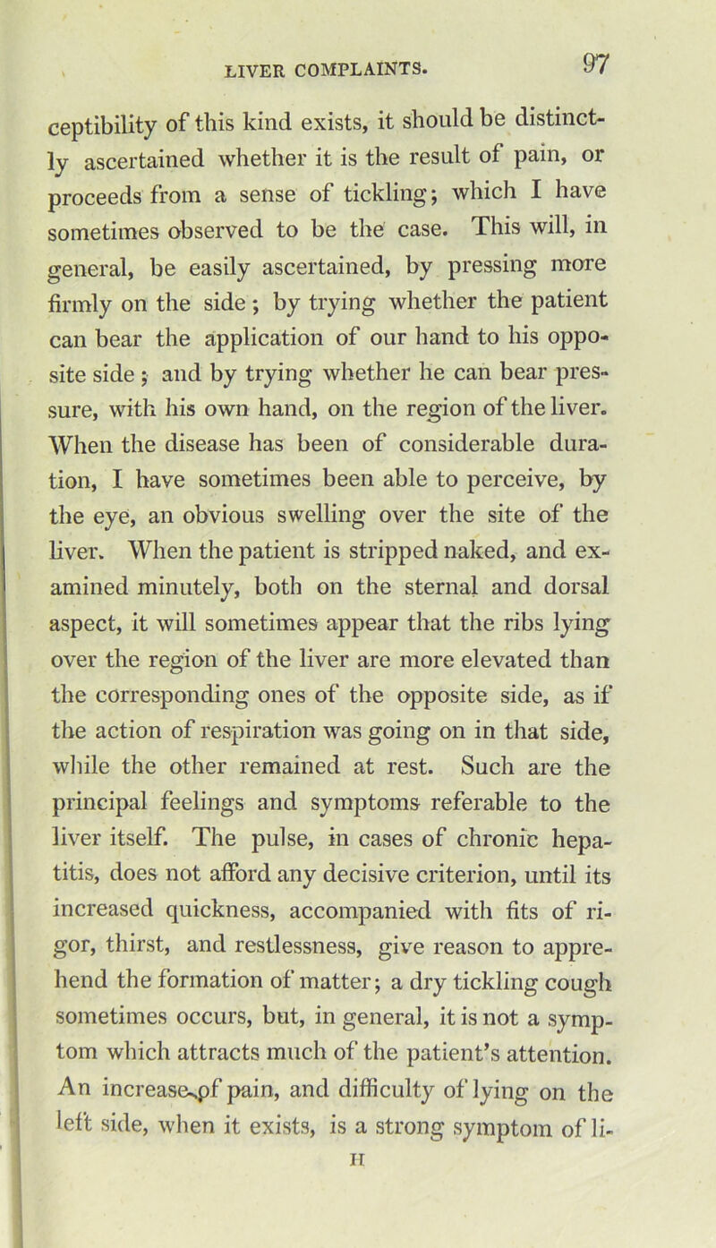 ceptibility of this kind exists, it should be distinct- ly ascertained whether it is the result of pain, or proceeds from a sense of tickling; which I have sometimes observed to be the case. This will, in general, be easily ascertained, by pressing more firmly on the side ; by trying whether the patient can bear the application of our hand to his oppo- site side; and by trying whether he can bear pres- sure, with his own hand, on the region of the liver. When the disease has been of considerable dura- tion, I have sometimes been able to perceive, by the eye, an obvious swelling over the site of the liver. When the patient is stripped naked, and ex- amined minutely, both on the sternal and dorsal aspect, it will sometimes appear that the ribs lying over the region of the liver are more elevated than the corresponding ones of the opposite side, as if the action of respiration was going on in that side, while the other remained at rest. Such are the principal feelings and symptoms referable to the liver itself. The pulse, in cases of chronic hepa- titis, does not afford any decisive criterion, until its increased quickness, accompanied with fits of ri- gor, thirst, and restlessness, give reason to appre- hend the formation of matter; a dry tickling cough sometimes occurs, but, in general, it is not a symp- tom which attracts much of the patient’s attention. An increase^pf pain, and difficulty of lying on the left side, when it exists, is a strong symptom of li- ne