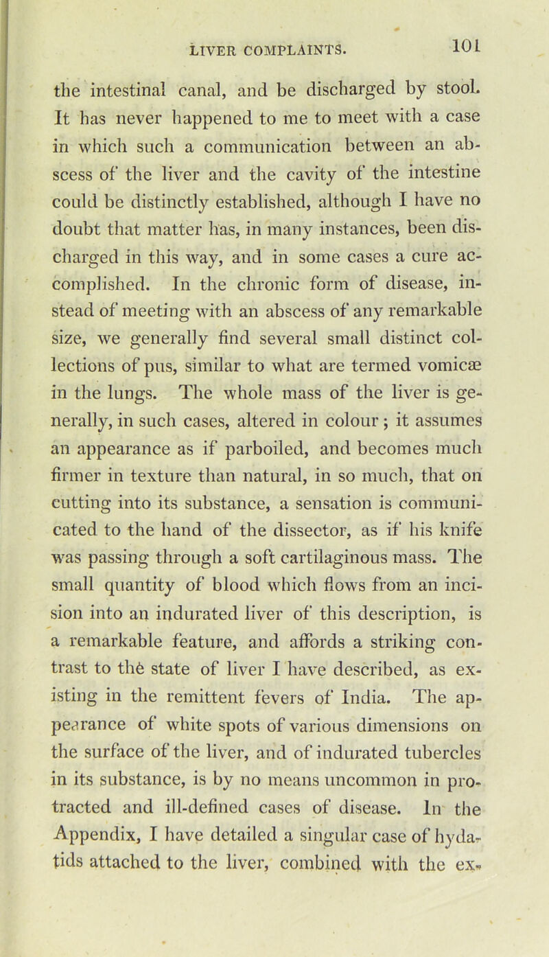 10 L the intestinal canal, and be discharged by stool. It has never happened to me to meet with a case in which such a communication between an ab- scess of the liver and the cavity of the intestine could be distinctly established, although I have no doubt that matter has, in many instances, been dis- charged in this way, and in some cases a cure ac- complished. In the chronic form of disease, in- stead of meeting with an abscess of any remarkable size, we generally find several small distinct col- lections of pus, similar to what are termed vomicae in the lungs. The whole mass of the liver is ge- nerally, in such cases, altered in colour ; it assumes an appearance as if parboiled, and becomes much firmer in texture than natural, in so much, that on cutting into its substance, a sensation is communi- cated to the hand of the dissector, as if his knife was passing through a soft cartilaginous mass. The small quantity of blood which flows from an inci- sion into an indurated liver of this description, is a remarkable feature, and affords a striking con- trast to thfe state of liver I have described, as ex- isting in the remittent fevers of India. The ap- pearance of white spots of various dimensions on the surface of the liver, and of indurated tubercles in its substance, is by no means uncommon in pro- tracted and ill-defined cases of disease. In the Appendix, I have detailed a singular case of hyda- tids attached to the liver, combined with the ex*