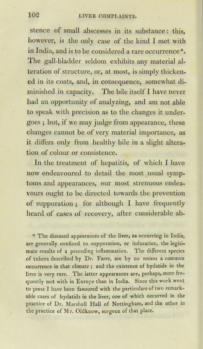 stence of small abscesses in its substance: this, however, is the only case of the kind I met with in India, and is to be considered a rare occurrence*. The gall-bladder seldom exhibits any material al- teration of structure, or, at most, is simply thicken- ed in its coats, and, in consequence, somewhat di- minished in capacity. The bile itself I have never had an opportunity of analyzing, and am not able to speak with precision as to the changes it under- goes ; but, if we may judge from appearance, these changes cannot be of very material importance, as it differs only from healthy bile in a slight altera- tion of colour or consistence. In the treatment of hepatitis, of which I have now endeavoured to detail the most, usual symp- toms and appearances, our most strenuous endea- vours ought to be directed towards the prevention of suppuration ; for although I have frequently heard of cases of recovery, after considerable ab- * The diseased appearances of the liver, as occurring in India, are generally confined to suppuration, or induration, the legiti- mate results of a preceding inflammation. The different species of tubera described by Dr. Farre, are by no means a common occurrence in that climate ; and the existence of hydatids in the liver is very rare. The latter appearances are, perhaps, more fre- quently met with in Europe than in India. Since this work went to press I have been favoured with the particulars of two remark- able cases of hydatids in the liver, one of which occurred in the practice of Dr. Marshall Hall of Nottingham, and the other in the practice of Mr. Oldknow, surgeon of that place.