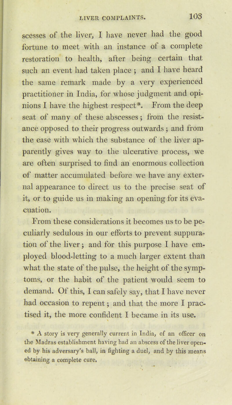 scesses of the liver, I have never had the good fortune to meet with an instance of a complete restoration to health, after being certain that such an event had taken place ; and I have heard the same remark made by a very experienced practitioner in India, for whose judgment and opi- nions I have the highest respect*. From the deep seat of many of these abscesses; from the resist- ance opposed to their progress outwards ; and from the ease with which the substance of the liver ap- parently gives way to the ulcerative process, we are often surprised to find an enormous collection of matter accumulated before we have any exter- nal appearance to direct us to the precise seat of it, or to guide us in making an opening for its eva- cuation. From these considerations it becomes us to be pe- culiarly sedulous in our efforts to prevent suppura- tion of the liver; and for this purpose I have em- ployed blood-letting to a much larger extent than what the state of the pulse, the height of the symp- toms, or the habit of the patient would seem to demand. Of this, I can safely say, that I have never had occasion to repent; and that the more I prac- tised it, the more confident I became in its use. % 1 \ * A story is very generally current in India, of an officer on the Madras establishment having had an abscess of the liver open- ed by his adversary’s ball, in fighting a duel, and by this means obtaining a complete cure.