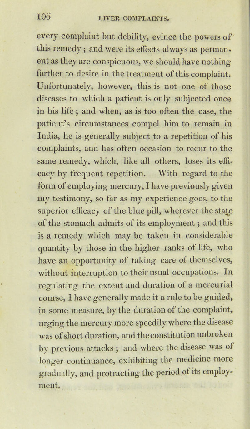 every complaint but debility, evince the powers of this remedy; and were its effects always as perman- ent as they are conspicuous, we should have nothing farther to desire in the treatment of this complaint. Unfortunately, however, this is not one of those diseases to which a patient is only subjected once in his life; and when, as is too often the case, the patient’s circumstances compel him to remain in India, he is generally subject to a repetition of his complaints, and has often occasion to recur to the same remedy, which, like all others, loses its effi- cacy by frequent repetition. With regard to the form of employing mercury, I have previously given my testimony, so far as my experience goes, to the superior efficacy of the blue pill, wherever the state of the stomach admits of its employment; and this / is a remedy which may be taken in considerable quantity by those in the higher ranks of life, who have an opportunity of taking care of themselves, without interruption to their usual occupations. In regulating the extent and duration of a mercurial course, 1 have generally made it a rule to be guided, in some measure, by the duration of the complaint, urging the mercury more speedily where the disease was of short duration, and the constitution unbroken by previous attacks ; and where the disease was of longer continuance, exhibiting the medicine more gradually, and protracting the period of its employ- ment.