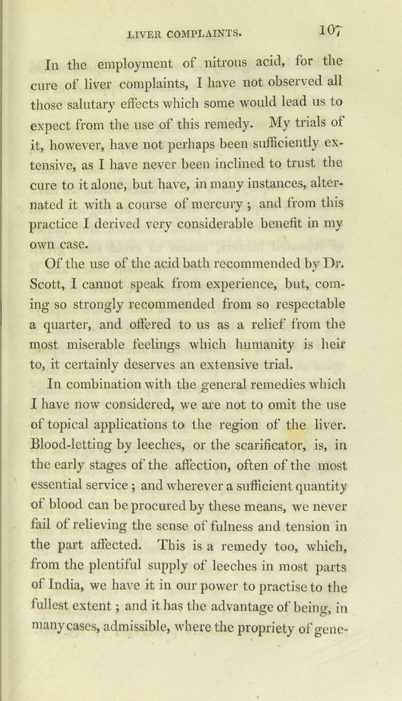 In the employment of nitrous acid, for the cure of liver complaints, I have not observed all those salutary effects which some would lead us to expect from the use of this remedy. My trials of it, however, have not perhaps been sufficiently ex- tensive, as I have never been inclined to trust the cure to it alone, but have, in many instances, alter- nated it with a course of mercury ; and from this practice I derived very considerable benefit in my own case. Of the use of the acid bath recommended by Dr. Scott, I cannot speak from experience, but, com- ing so strongly recommended from so respectable a quarter, and offered to us as a relief from the most miserable feelings which humanity is heir to, it certainly deserves an extensive trial. In combination with the general remedies which I have now considered, we are not to omit the use of topical applications to the region of the liver. Blood-letting by leeches, or the scarificator, is, in the early stages of the affection, often of the most essential service ; and wherever a sufficient quantity of blood can be procured by these means, we never fail of relieving the sense of fulness and tension in the part affected. This is a remedy too, which, from the plentiful supply of leeches in most parts of India, we have it in our power to practise to the fullest extent; and it has the advantage of being, in many cases, admissible, where the propriety of gene-