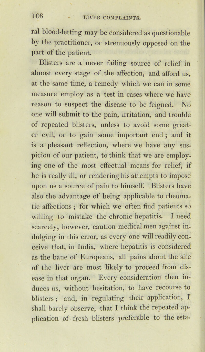 ral blood-letting may be considered as questionable by the practitioner, or strenuously opposed on the part of the patient. Blisters are a never failing source of relief in almost every stage of the affection, and afford us, at the same time, a remedy which we can in some measure employ as a test in cases where we have reason to suspect the disease to be feigned. No one will submit to the pain, irritation, and trouble of repeated blisters, unless to avoid some great- er evil, or to gain some important end ; and it is a pleasant reflection, where we have any sus- picion of our patient, to think that we are employ- ing one of the most effectual means for relief, if he is really ill, or rendering his attempts to impose upon us a source of pain to himself. Blisters have also the advantage of being applicable to rheuma- tic affections ; for which we often find patients so willing to mistake the chronic hepatitis. I need scarcely, however, caution medical men against in- dulging in this error, as every one will readily con- ceive that, in India, where hepatitis is considered as the bane of Europeans, all pains about the site of the liver are most likely to proceed from dis- ease in that organ. Every consideration then in- duces us, without hesitation, to have recourse to blisters ; and, in regulating their application, I shall barely observe, that I think the repeated ap- plication of fresh blisters preferable to the esta^