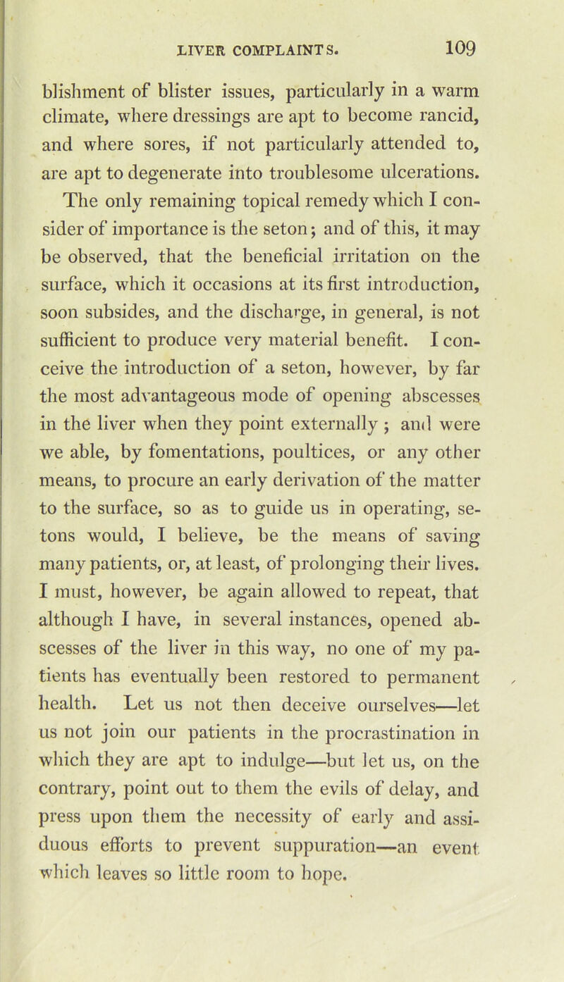 blishment of blister issues, particularly in a warm climate, where dressings are apt to become rancid, and where sores, if not particularly attended to, are apt to degenerate into troublesome ulcerations. The only remaining topical remedy which I con- sider of importance is the seton; and of this, it may be observed, that the beneficial irritation on the surface, which it occasions at its first introduction, soon subsides, and the discharge, in general, is not sufficient to produce very material benefit. I con- ceive the introduction of a seton, however, by far the most advantageous mode of opening abscesses in the liver when they point externally ; and were we able, by fomentations, poultices, or any other means, to procure an early derivation of the matter to the surface, so as to guide us in operating, se- tons would, I believe, be the means of saving many patients, or, at least, of prolonging their lives. I must, however, be again allowed to repeat, that although I have, in several instances, opened ab- scesses of the liver in this way, no one of my pa- tients has eventually been restored to permanent health. Let us not then deceive ourselves—let us not join our patients in the procrastination in which they are apt to indulge—but let us, on the contrary, point out to them the evils of delay, and press upon them the necessity of early and assi- duous efforts to prevent suppuration—an event which leaves so little room to hope.