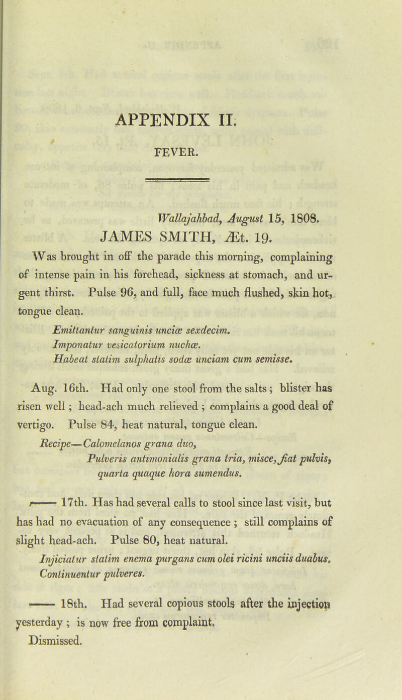 FEVER. Wallajalibad, August 15, 1808. JAMES SMITH, Mt. 19. Was brought in off the parade this morning, complaining of intense pain in his forehead, sickness at stomach, and ur- gent thirst. Pulse 96, and full, face much flushed, skin hot, tongue clean. Emittantur sanguinis uticice sexdecim. Imponatur vesicutorium nuchas. Habeat statim sulphatis sodas unciam cum semisse. Aug. 16th. Had only one stool from the salts; blister has risen well; head-ach much relieved ; complains a good deal of vertigo. Pulse 84, heat natural, tongue clean. Recipe—Calomclanos gran a duo, Pulveris antimoniulis grana tria, misce,Jiat pulvis, quarta quaque hora sumendus. 17th. Has had several calls to stool since last visit, but has had no evacuation of any consequence ; still complains of slight head-ach. Pulse 80, heat natural. Injiciat ur statim enema purgans cum old ricitii unciis dualus. Continuentur pulveres. 18th. Had several copious stools after the injection yesterday ; is now free from complaint. Dismissed.