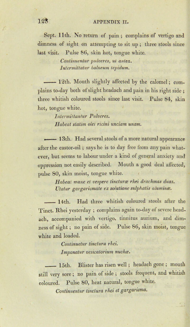 Sept. 11th. No return of pain; complains of vertigo and dimness of sight on attempting to sit up ; three stools since last visit. Pulse 86, skin hot, tongue white. Conlinuentur pulveres, ui anted. Intermittalur balneum tepidum. 12th. Mouth slightly affected by the calomel; com- plains to-day both of slight headach and pain in his right side ; three whitish coloured stools since last visit. Pulse 84, skin hot, tongue white. Intermittantur Pulveres. Habeat slatim olei ricini unciam unam. 13th. Had several stools of a more natural appearance after the castor-oil; says he is to day free from any pain what- ever, but seems to labour under a kind of general anxiety and oppression not easily described. Mouth a good deal affected, pulse 80, skin moist, tongue white. < Habeat wane et vespere tinctures rhei drachmas duas. Utatur gargarismate ex solutions sulphatis aluminas. 14th. Had three whitish coloured stools after the Tinct. Rhei yesterday ; complains again to-day of severe head- ach, accompanied with vertigo, tinnitus aurium, and dim- ness of sight; no pain of side. Pulse 86, skin moist, tongue white and loaded. Continuetur tinciura rhei. Imponatur vesicatorium nuchas. . 15th. Blister has risen well; headach gone ; mouth still very sore; no pain of side ; stools frequent, and whitish coloured. Pulse 80, heat natural, tongue white. Continuentur tinciura rhei et gargarisma.