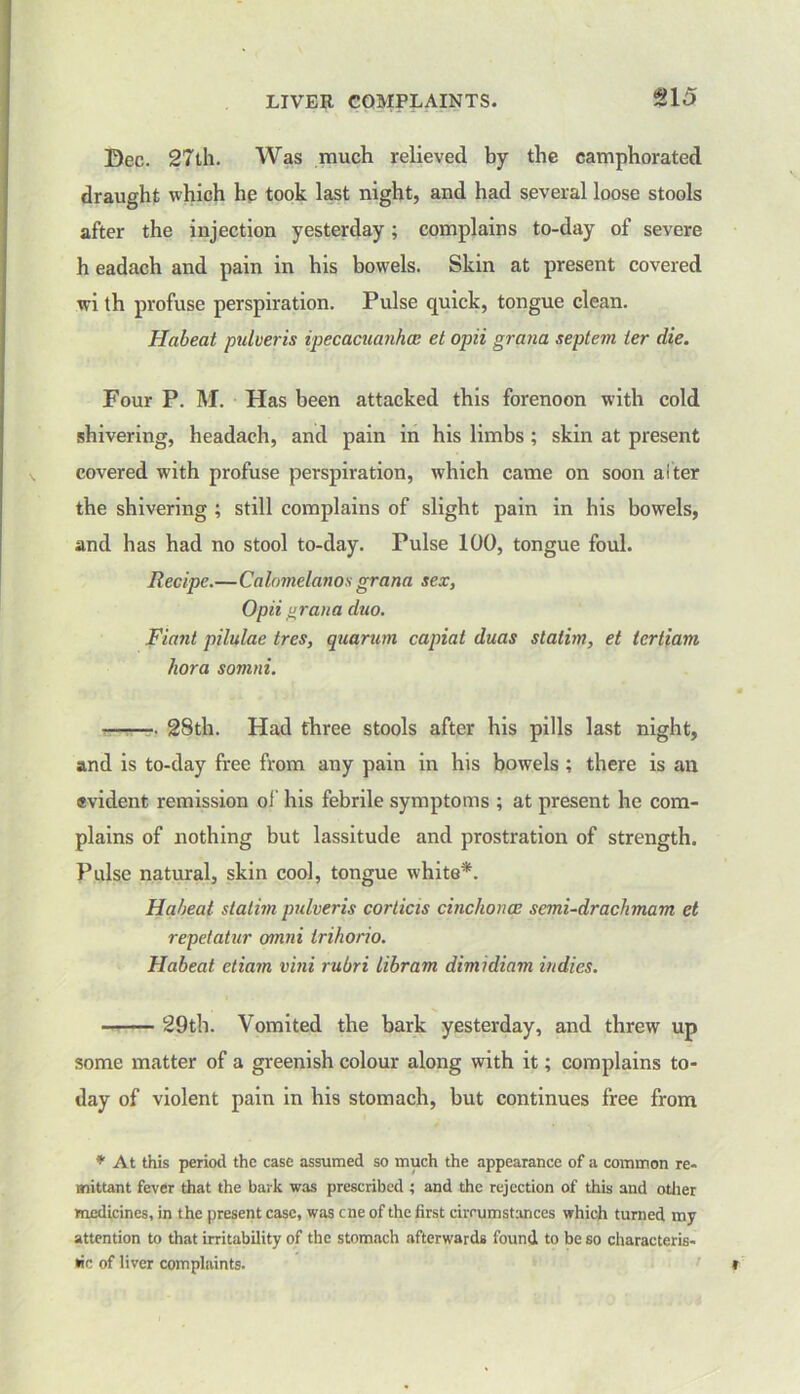 LIVER COMPLAINTS. £15 Dec.. 27th. Was much relieved by the camphorated draught which he took last night, and had several loose stools after the injection yesterday; complains to-day of severe h eadach and pain in his bowels. Skin at present covered wi th profuse perspiration. Pulse quick, tongue clean. Habeat pulveris ipecacuanha: et opii grana septem ier die. Four P. M. Has been attacked this forenoon with cold shivering, headach, and pain in his limbs ; skin at present covered with profuse perspiration, which came on soon alter the shivering ; still complains of slight pain in his bowels, and has had no stool to-day. Pulse 100, tongue foul. Recipe.—Calomelanos grana sex, Opii grana duo. Riant pilulae tres, quarum capiat duas slatim, et tertiam hora somni. 28th. Had three stools after his pills last night, and is to-day free from any pain in his bowels ; there is an evident remission of his febrile symptoms ; at present he com- plains of nothing but lassitude and prostration of strength. Pulse natural, skin cool, tongue white*. Habeat statim pulveris corticis cinchona: semi-drachmam et repetatur otnni trihorio. Habeat etiam vini rubri Libram dimidiam indies. 29th. Vomited the bark yesterday, and threw up some matter of a greenish colour along with it; complains to- day of violent pain in his stomach, but continues free from * At this period the case assumed so much the appearance of a common re- mittant fever that the bark was prescribed ; and the rejection of this and other medicines, in the present case, was cne of the first circumstances which turned my attention to that irritability of the stomach afterwards found to be so characteris- tic of liver complaints.