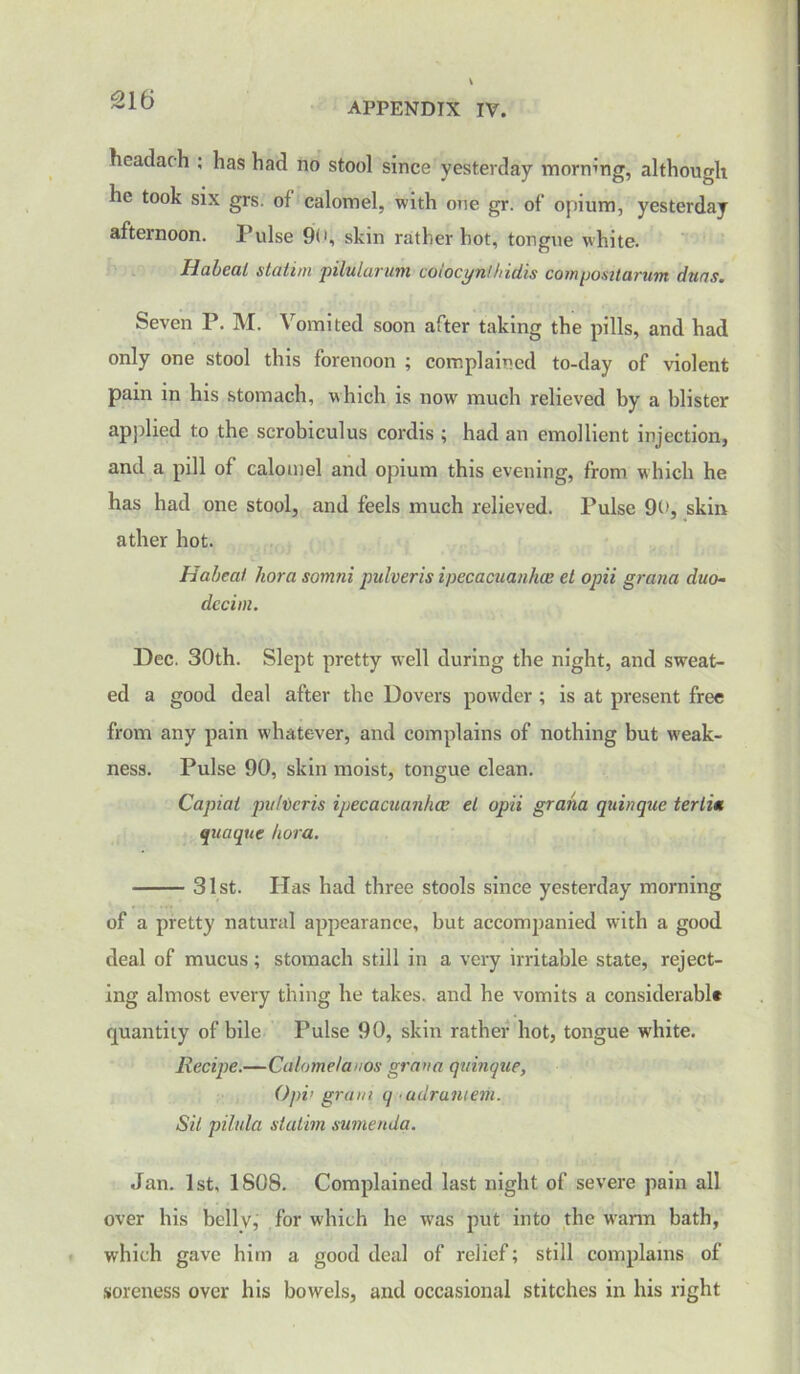 APPENDIX IV. headach ; has had no stool since yesterday morning, although he took six grs. of calomel, with one gr. of opium, yesterday afternoon, l’ulse 90, skin rather hot, tongue white. IlahcaL statirn pilularum coiocyn!hidis compositarum duns. Seven P. M. Vomited soon after taking the pills, and had only one stool this forenoon ; complained to-day of violent pain in his stomach, which is now much relieved by a blister applied to the scrobiculus cordis ; had an emollient injection, and a pill of calomel and opium this evening, from w hich he has had one stool, and feels much relieved. Pulse 90, skin ather hot. Habeal kora somni pulveris ipecacuanha; el opii gratia duo- dcciin. Dec. 30th. Slept pretty well during the night, and sweat- ed a good deal after the Dovers powder ; is at present free from any pain whatever, and complains of nothing but weak- ness. Pulse 90, skin moist, tongue clean. Capiat pufvcris ipecacuanha; el opii graha quinque terlia quaque hora. 31st. Has had three stools since yesterday morning of a pretty natural appearance, but accompanied with a good deal of mucus; stomach still in a very irritable state, reject- ing almost every thing he takes, and he vomits a considerable quantity of bile Pulse 90, skin rather hot, tongue white. Recipe.—Calome/auos grana quinque, Opv gram q ■ adrantem. Sit pilula slatim sumenda. Jan. 1st, 1808. Complained last night of severe pain all over his belly, for which he was put into the warm bath, which gave him a good deal of relief; still complains of soreness over his bowels, and occasional stitches in his right