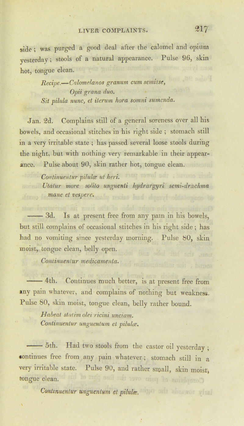 side ; was purged a good deal after the calomel and opium yesterday; stools of a natural appearance. Pulse 96, skin hot, tongue clean. Recipe.—Calomelanos granum cum semis sc, Opii grand duo. Sit pilula nunc, el iterum hora somni sumenda. Jan. 2d. Complains still of a general soreness over all his bowels, and occasional stitches in his right side ; stomach still in a very irritable state ; has passed several loose stools during the night, hut writh nothing very remarkable in their appear- ance. Pulse about 90, skin rather hot, tongue clean. Continuentur pilulce ut heri. Utatur mure so/ilo unguenti kydrargyri semi-drachma mane et vespere. 3d. Is at present free from any pain in his bowels, but still complains of occasional stitches in his right side ; has had no vomiting since yesterday morning. Pulse 80, skin moist, tongue clean, belly open. Continuentur medicamenta. 4th. Continues much better, is at present free from any pain whatever, and complains of nothing but weakness. Pulse 80, skin moist, tongue clean, belly rather bound. Haheat statim olei ricini unciam. Continuentur unguenlum et pilulce. 5th. Had two stools from the castor oil yesterday ; •ontinues free from any pain whatever; stomach still in a very irritable state. Pulse 90, and rather small, skin moist* tongue clean. Continuentur unguenlum et pilules.