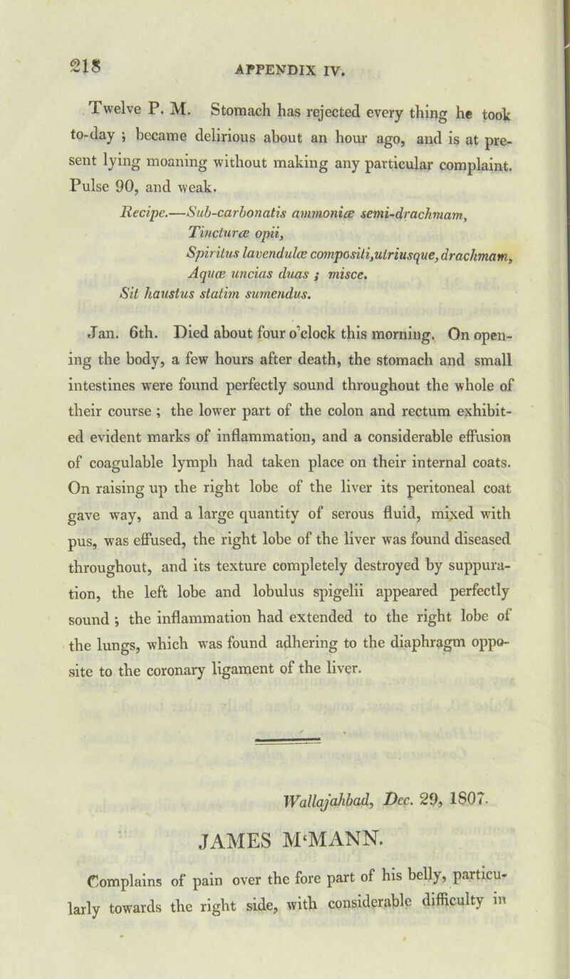 S18 Twelve P. M. Stomach has rejected every thing he took to-day ; became delirious about an hour ago, and is at pre- sent lying moaning without making any particular complaint. Pulse 90, and weak. Recipe.—Sub-carbonatis ammonite semi-drachmam. Tinctures opii, Spiritus lavendulce co7npositi,utriusque,drachmani, Aquce uncias duas ; misce. Sit haustus statim sumendus. Jan. 6th. Died about four o'clock this morning. On open- ing the body, a few hours after death, the stomach and small intestines were found perfectly sound throughout the whole of their course ; the lower part of the colon and rectum exhibit- ed evident marks of inflammation, and a considerable effusion of coagulable lympb had taken place on their internal coats. On raising up the right lobe of the liver its peritoneal coat gave way, and a large quantity of serous fluid, mixed with pus, was effused, the right lobe of the liver was found diseased throughout, and its texture completely destroyed by suppura- tion, the left lobe and lobulus spigelii appeared perfectly sound; the inflammation had extended to the right lobe of the lungs, which was found adhering to the diaphragm oppo- site to the coronary ligament of the liver. Wallajahbad, Dec. 29, 1S07. JAMES M‘MANN. Complains of pain over the fore part of his belly, particu- larly towards the right side, with considerable difficulty in