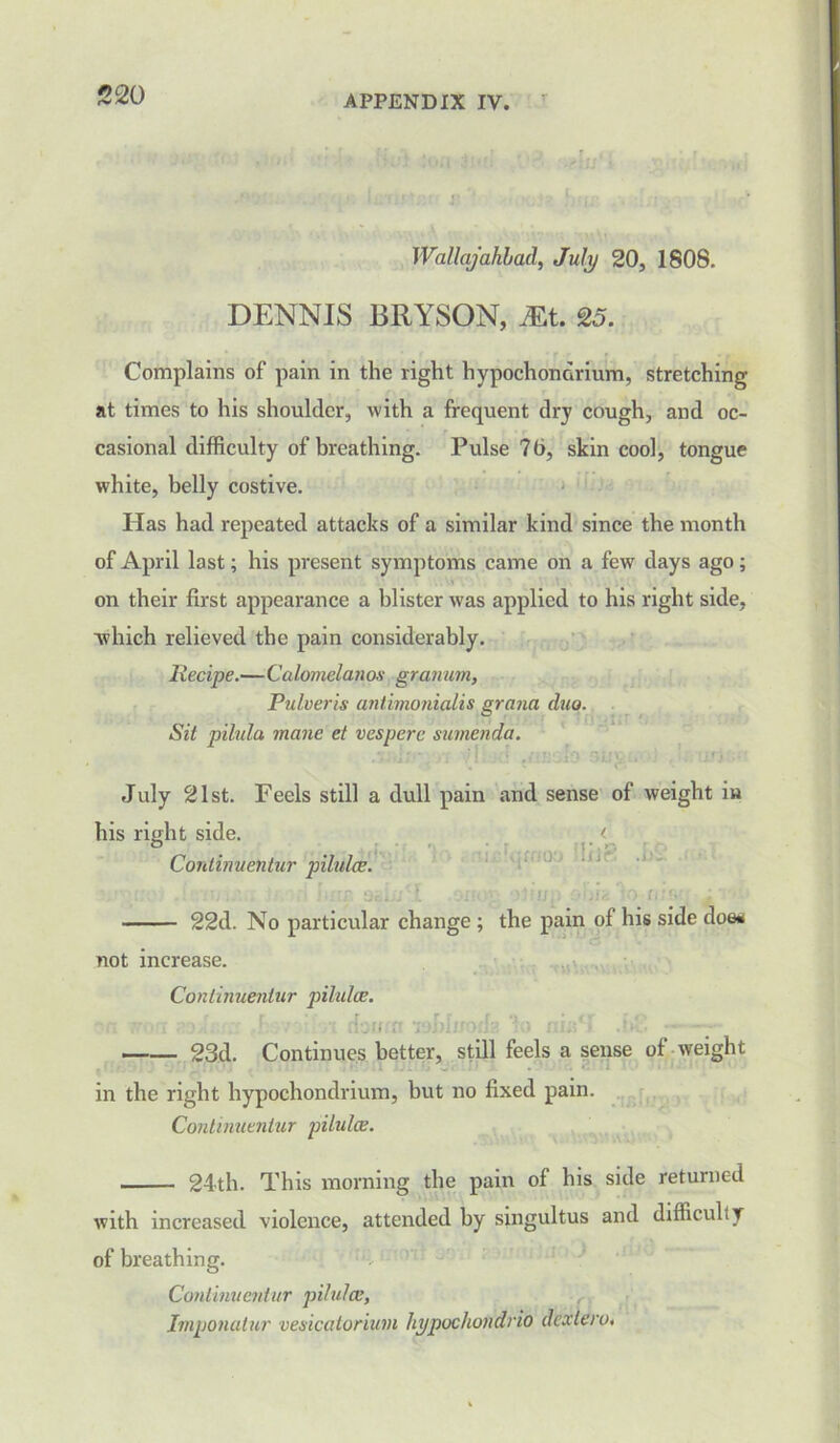 Wallajahbad, July 20, 1808. DENNIS BRYSON, Mt. 25. Complains of pain in the right hypochondrium, stretching at times to his shoulder, with a frequent dry cough, and oc- casional difficulty of breathing. Pulse 76, skin cool, tongue white, belly costive. Has had repeated attacks of a similar kind since the month of April last; his present symptoms came on a few days ago; on their first appearance a blister was applied to his right side, ■which relieved the pain considerably. Recipe.—Calomelanos granum, Pulveris antimonialis grand dm. Sit pilula mane el vespere sumenda. July 21st. Feels still a dull pain and sense of weight in his right side. Coritinnentur pilula;. r r t dqmoo Inc. .b. • >: t u, : c- i ,ia 'jo- u 22d. No particular change ; the pain of his side doe* not increase. Conlinuentur pilulce. ,r:.n 23d. Continues better, still feels a sense of weight in the right hypochondrium, but no fixed pain. Conlinuentur pilulce. 24-th. This morning the pain of his side returned with increased violence, attended by singultus and difficulty of breathing. Conlinuentur pilulce, Imponatur vesicatorium hypochondria dexlero.