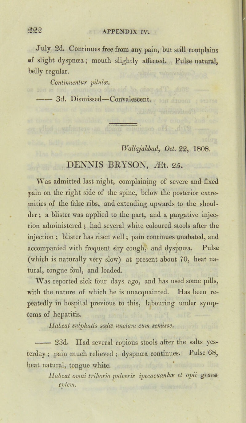 July 2d. Continues free from any pain, but still complains «f slight dyspnoea; mouth slightly affected. Pulse natural, belly regular. Gontinuentur pilules. 3d. Dismissed—Convalescent. Wallajahbad, Oct. 22, 1808. DENNIS BRYSON, JEt. 25. Was admitted last night, complaining of severe and fixed pain on the right side of the spine, below the posterior extre- mities of the false ribs, and extending upwards to the shoul- der; a blister was applied to the part, and a purgative injec- tion administered ; had several white coloured stools after the injection ; blister has risen well; pain continues unabated, and accompanied with frequent dry cough, and dyspnoea. Pulse (which is naturally very slow) at present about 70, heat na- tural, tongue foul, and loaded. Was reported sick four days ago, and has used some pills, with the nature of which he is unacquainted. Has been re- peatedly in hospital previous to this, labouring under symp- toms of hepatitis. Ilabeat sulphatis soda; unciam cum semisse. 23d. Had several copious stools after the salts yes- terday ; pain much relieved ; dyspnoea continues. Pulse 68, heat natural, tongue white. Ilabeat omni trihorio pulveris ipecacuanhas et opii gran# eptem.