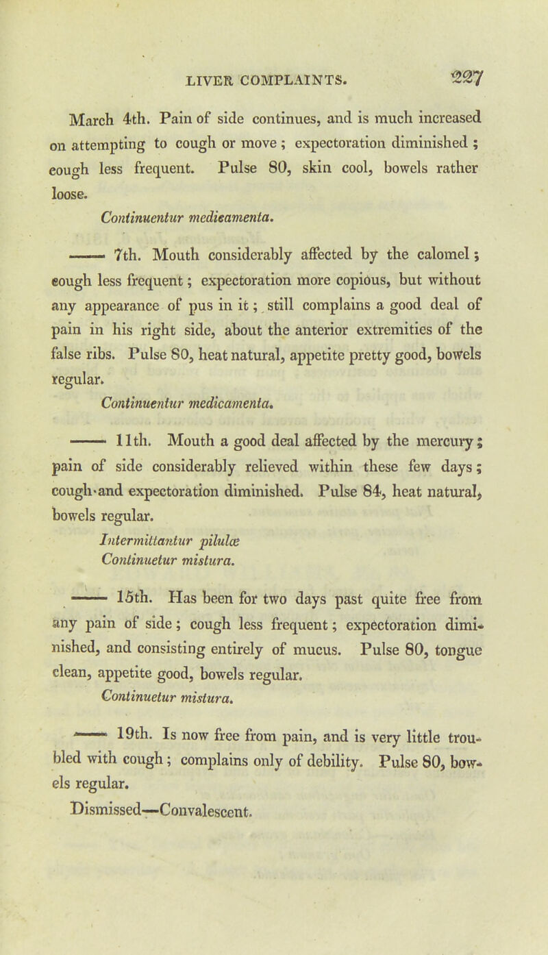 March 4th. Pain of side continues, and is much increased on attempting to cough or move ; expectoration diminished ; cough less frequent. Pulse 80, skin cool, bowels rather loose. Continuentur medieamenta. —— 7th. Mouth considerably affected by the calomel; eough less frequent; expectoration more copious, but without any appearance of pus in it; still complains a good deal of pain in his right side, about the anterior extremities of the false ribs. Pulse SO, heat natural, appetite pretty good, bowels regular. Continuentur medieamenta. 11th. Mouth a good deal affected by the mercury; pain of side considerably relieved within these few days; cough>and expectoration diminished. Pulse 84, heat natural, bowels regular. Intermittantur pilules Conlinueiur mistura. ■■■ 15th. Has been for two days past quite free from any pain of side; cough less frequent; expectoration dimi- nished, and consisting entirely of mucus. Pulse 80, tongue clean, appetite good, bowels regular. Conlinueiur mistura. ' 19th. Is now free from pain, and is very little trou- bled with cough; complains only of debility. Pulse 80, bow- els regular. Dismissed—-Convalescent.