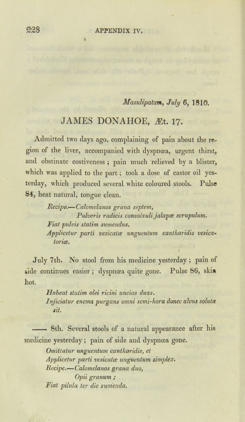 Masulipatam, July 0, 1810. JAMES DONAHOE, Mt. 17. Admitted two days ago, complaining of pain about the re- gion of the liver, accompanied with dyspnoea, urgent thirsty and obstinate costiveness ; pain much relieved by a blister, which was applied to the part; took a dose of castor oil yes- terday, which produced several white coloured stools. Pulse 84, heat natural, tongue clean. Recipe.—Calomelanos grand septem, Pulveris radicis convolvuli jalapce scrupulum. Fiat pulvis italim sumendus. Applicelur parti vesicatce unguentum cantharidis vesica* torice. < July 7th. No stool from his medicine yesterday ; pain of side continues easier; dyspnoea quite gone. Pulse 86, ski» hot. Habeat slatim olei ricini uncias duas. Injiciatur enema purgans omni semi-Uora donee alvus soluta sit. —— 8th. Several stools of a natural appearance after his medicine yesterday; pain of side and dyspnoea gone. Omitlatur unguentum cantharidis, et Applicetur parti vesicatce unguentum simplex. Recipe.—Calomelanos grana duo, Opii granum ; Fiat pilula ter die sumenda.