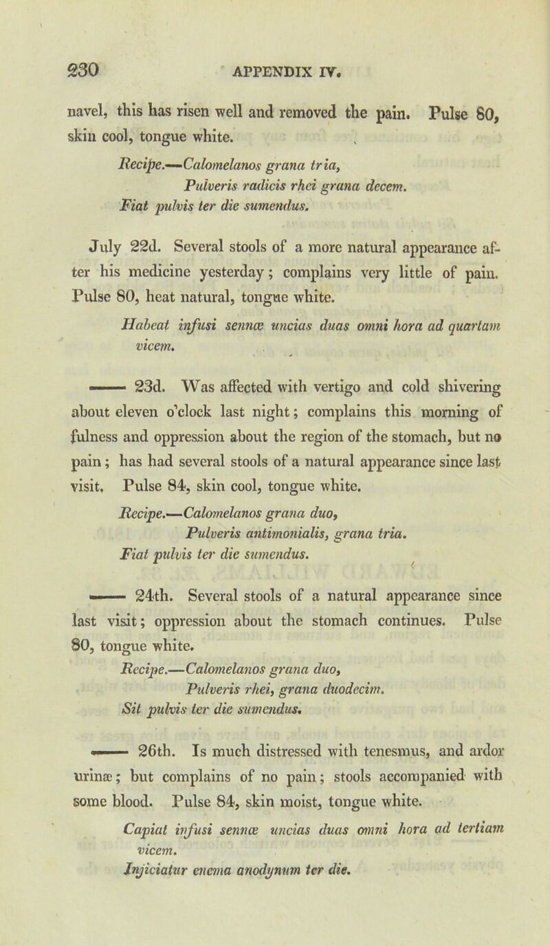 navel, this has risen well and removed the pain. Pulse 80, skin cool, tongue white. Recipe.—Calomelanos gratia tria, Puiveris radicis rhei gratia decern. Fiat jndvis ter die sutnendus. July 22d. Several stools of a more natural appearance af- ter his medicine yesterday; complains very little of pain. Pulse 80, heat natural, tongue white. Habeat infusi senna; uncias duas otnni kora ad quarlatn vicetn. — 23d. Was affected with vertigo and cold shivering about eleven o’clock last night; complains this morning of fulness and oppression about the region of the stomach, but no pain; has had several stools of a natural appearance since last visit. Pulse 84, skin cool, tongue white. Recipe.—Calomelanos gratia duo, Puiveris antimonialis, grana tria. Fiat pulvis ter die sutnendus. — — 24th. Several stools of a natural appearance since last visit; oppression about the stomach continues. Pulse 80, tongue white. Recipe.—Calomelanos grana duo, Puiveris rhei, grana duodccim. Sit pulvis ter die sumendus. —— 26th. Is much distressed with tenesmus, and ardor urinse; but complains of no pain; stools accompanied with some blood. Pulse 84, skin moist, tongue white. Capiat infusi sennee uncias duas otnni hora ad tertiain vicem. Injiciatur enema anodynnm ter die.