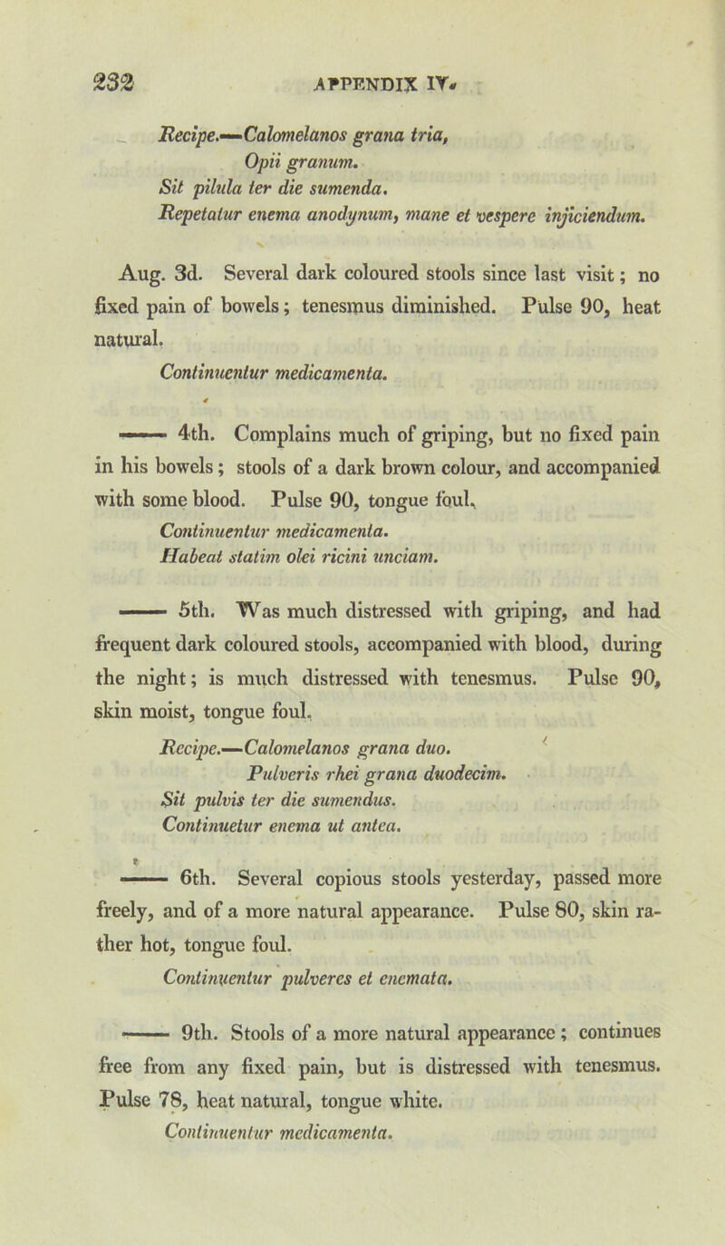 Recipe.—Calomelanos grana tria, Opii grannm. Sit pilula ter die sumenda. Repetalur enema anodynum, mane et vespere injiciendum. X Aug. 3d. Several dark coloured stools since last visit; no fixed pain of bowels; tenesmus diminished. Pulse 90, heat natural, Continucntur medicamenta. ——— 4th. Complains much of griping, but no fixed pain in his bowels; stools of a dark brown colour, and accompanied with some blood. Pulse 90, tongue foul, Continucntur medicamenta. Habeat slatim olei ricini unciam. 5th. Was much distressed with griping, and had frequent dark coloured stools, accompanied with blood, during the night; is much distressed with tenesmus. Pulse 90, skin moist, tongue foul. Recipe.—Calomelanos grana duo. Pidveris rhei grana duodecim. Sit pulvis ter die sumendus. Continuetur enema ut antea. % ——— 6th. Several copious stools yesterday, passed more freely, and of a more natural appearance. Pulse 80, skin ra- ther hot, tongue foul. Conlin\ienlur pulveres et encmata. -■ 9th. Stools of a more natural appearance ; continues free from any fixed pain, but is distressed with tenesmus. Pulse 78, heat natural, tongue white. Continuentur medicamenta.