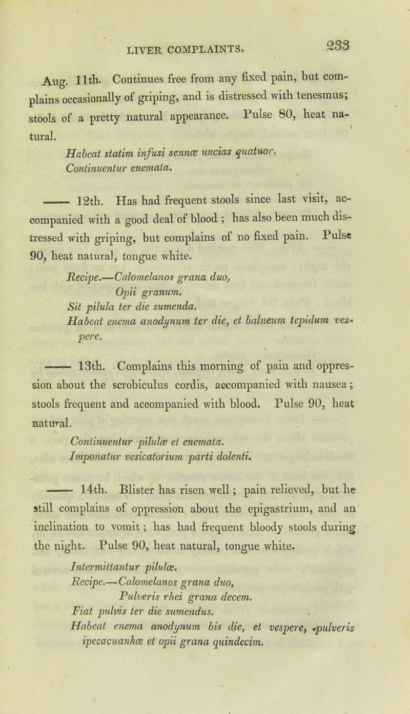 Aug. 11th. Continues free from any fixed pain, but com- plains occasionally of griping, and is distressed with tenesmus; stools of a pretty natural appearance. Pulse 80, heat na- tural. Habeat stalim infusi sennce uncias quatuor. Continuenlur enemala. — 12th. Has had frequent stools since last visit, ac- companied with a good deal of blood ; has also been much dis- tressed with griping, but complains of no fixed pain. Pulse 90, heat natural, tongue white. Recipe.—Calornelanos grana duo, Opii graiium. Sit pilula ter die sumenda. Habeat enema anodynum ter die, et balneum tepidum ves- pere. — 13th. Complains this morning of pain and oppres- sion about the scrobiculus cordis, accompanied with nausea; stools frequent and accompanied with blood. Pulse 90, heat natural. Continuenlur pilulee et enemata. Imponatur vesicatorium parti dolenti. 14th. Blister has risen well; pain relieved, but he still complains of oppression about the epigastrium, and an inclination to vomit; has had frequent bloody stools during the night. Pulse 90, heat natural, tongue white. Intermittantur pilulce. Recipe.—Calornelanos grana duo, Pulveris rhei grana decern. Fiat pidvis ter die stimendus. Habeat enema anodynum bis die, el vesper e, .pulveris ipecacuanhas cl opii grana quindecim.