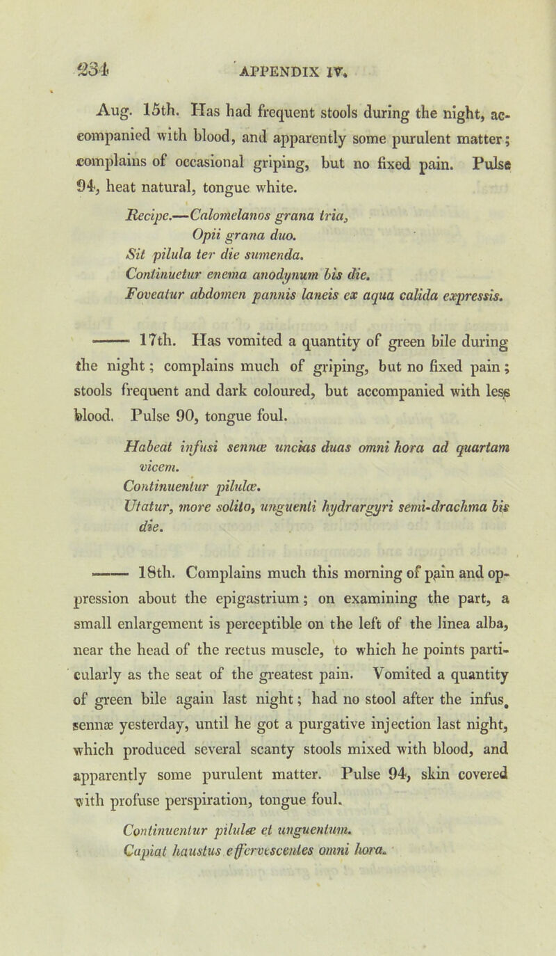 Aug. 15th. Has had frequent stools during the night, ac- companied with blood, and apparently some purulent matter; complains of occasional griping, but no fixed pain. Pulse 94, heat natural, tongue white. Recipe.—Calomelanns gram iria, Opii grana dm. Sit pilula ter die sumenda. Continuetur enema anodynum bis die. Fovcatur abdomen pannis lands ex aqua calida expressis. 17th. Has vomited a quantity of green bile during the night; complains much of griping, but no fixed pain ; stools frequent and dark coloured, but accompanied vrith lesjs blood. Pulse 90, tongue foul. Habeat infusi senna; unchas duas omni horn ad quartam vicem. Continuenlur jnlulce. Utatur, more solilo, unguenli hydrargyri semi-drachma bis die. 18th. Complains much this morning of p,ain and op- pression about the epigastrium; on examining the part, a small enlargement is perceptible on the left of the linea alba, near the head of the rectus muscle, to wdiich he points parti- cularly as the seat of the greatest pain. Vomited a quantity of green bile again last night; had no stool after the infus. sennse yesterday, until he got a purgative injection last night, which produced several scanty stools mixed with blood, and apparently some purulent matter. Pulse 94, skin covered with profuse perspiration, tongue foul. Continuenlur pilula; et unguentum. Capiat haustus effcrvesceides omni horn.