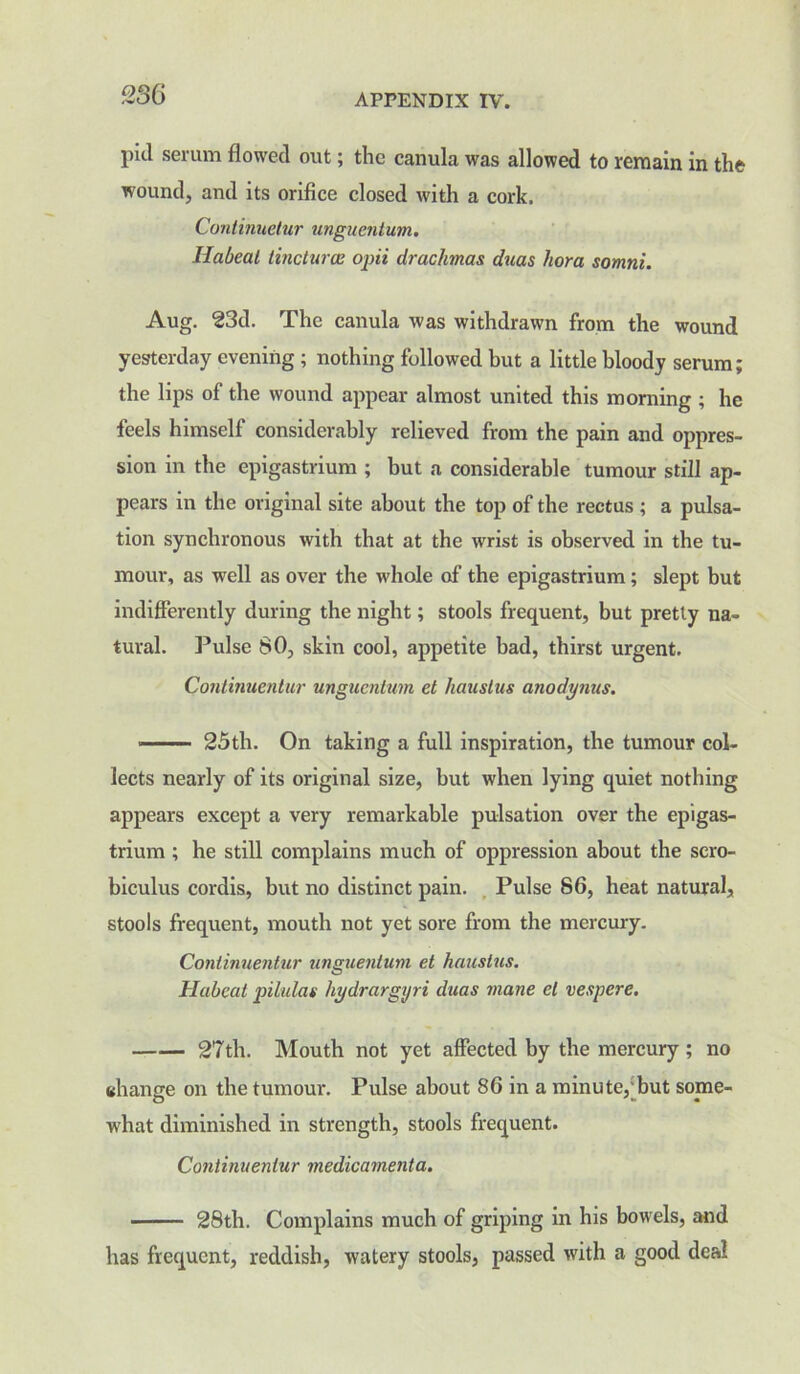 pid serum flowed out; the canula was allowed to remain in the wound, and its orifice closed with a cork. Continuetur unguentum. liabeal tinctures opii drachmas, duas hora somni. Aug. 23d. The canula was withdrawn from the wound yesterday evening ; nothing followed but a little bloody serum; the lips of the wound appear almost united this morning ; he feels himself considerably relieved from the pain and oppres- sion in the epigastrium ; but a considerable tumour still ap- pears in the original site about the top of the rectus ; a pulsa- tion synchronous with that at the wrist is observed in the tu- mour, as well as over the whole of the epigastrium; slept but indifferently during the night; stools frequent, but pretty na- tural. Pulse 80, skin cool, appetite bad, thirst urgent. Continuentur unguentum et liauslus anodynus. 25th. On taking a full inspiration, the tumour col- lects nearly of its original size, but when lying quiet nothing appears except a very remarkable pulsation over the epigas- trium ; he still complains much of oppression about the scro- biculus cordis, but no distinct pain. Pulse 86, heat natural, stools frequent, mouth not yet sore from the mercury. Continuentur unguentum et haustus. Habeat pilulas hydrargyri duas mane el vespere. 27th. Mouth not yet affected by the mercury; no change on the tumour. Pulse about 86 in a minute,'but some- what diminished in strength, stools frequent. Continuentur medicamenta. 28th. Complains much of griping in his bowels, and has frequent, reddish, watery stools, passed with a good deal