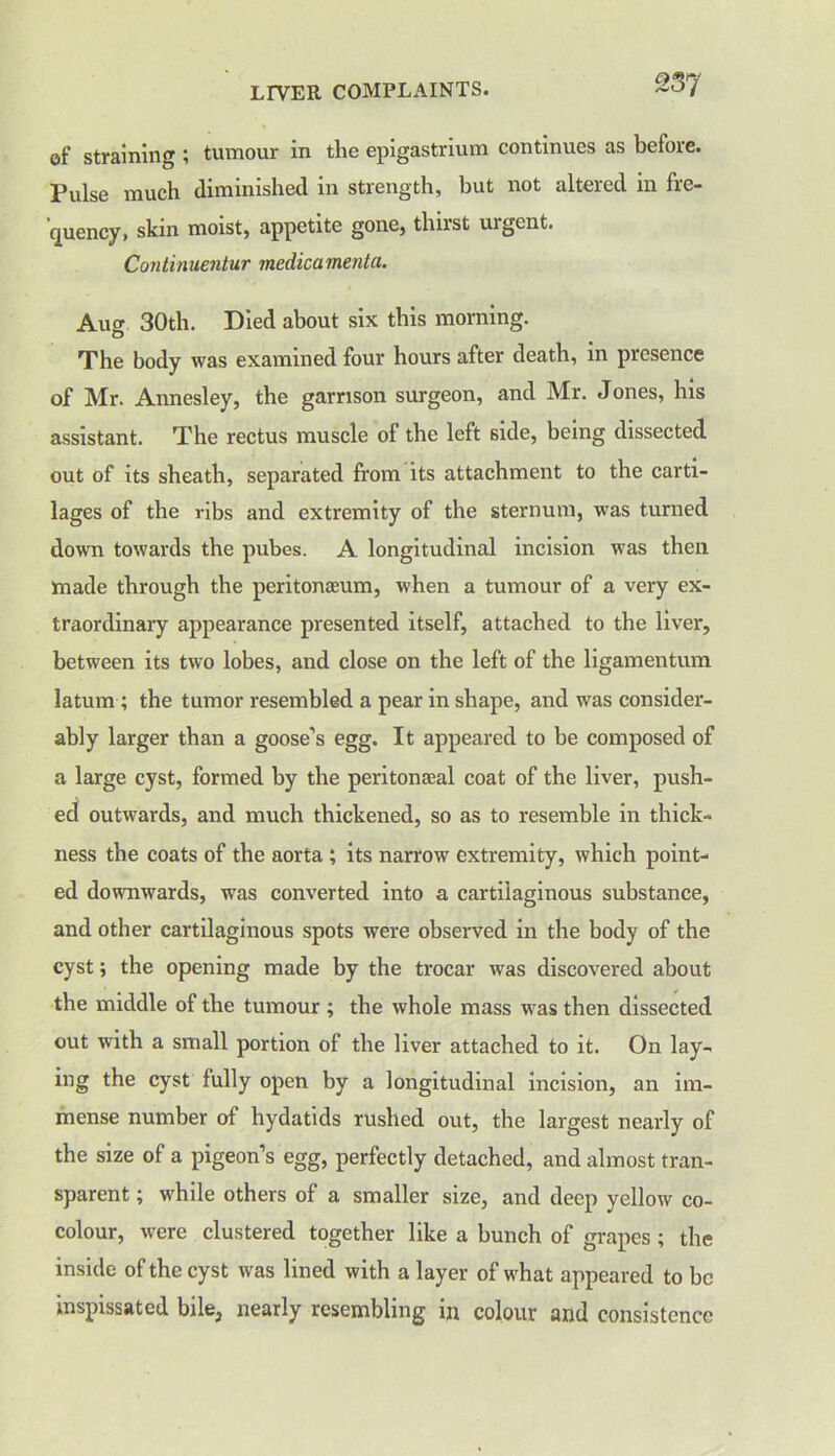 of straining ; tumour in the epigastrium continues as before. Pulse much diminished in strength, but not altered in fre- quency, skin moist, appetite gone, thirst urgent. Continuentur medicamenta. Auor 30th. Died about six this morning. O The body was examined four hours after death, in presence of Mr. Annesley, the garrison surgeon, and Mr. Jones, his assistant. The rectus muscle of the left side, being dissected out of its sheath, separated from its attachment to the carti- lages of the ribs and extremity of the sternum, was turned down towards the pubes. A longitudinal incision was then made through the peritonaeum, when a tumour of a very ex- traordinary appearance presented itself, attached to the liver, between its two lobes, and close on the left of the ligamentum latum ; the tumor resembled a pear in shape, and was consider- ably larger than a goose’s egg. It appeared to be composed of a large cyst, formed by the peritoneal coat of the liver, push- ed outwards, and much thickened, so as to resemble in thick- ness the coats of the aorta ; its narrow extremity, which point- ed downwards, was converted into a cartilaginous substance, and other cartilaginous spots were observed in the body of the cyst; the opening made by the trocar was discovered about the middle of the tumour ; the whole mass was then dissected out with a small portion of the liver attached to it. On lay- ing the cyst fully open by a longitudinal incision, an im- mense number of hydatids rushed out, the largest nearly of the size of a pigeon’s egg, perfectly detached, and almost tran- sparent ; while others of a smaller size, and deep yellow co- colour, were clustered together like a bunch of grapes; the inside of the cyst was lined with a layer of what appeared to be inspissated bile, nearly resembling in colour and consistence