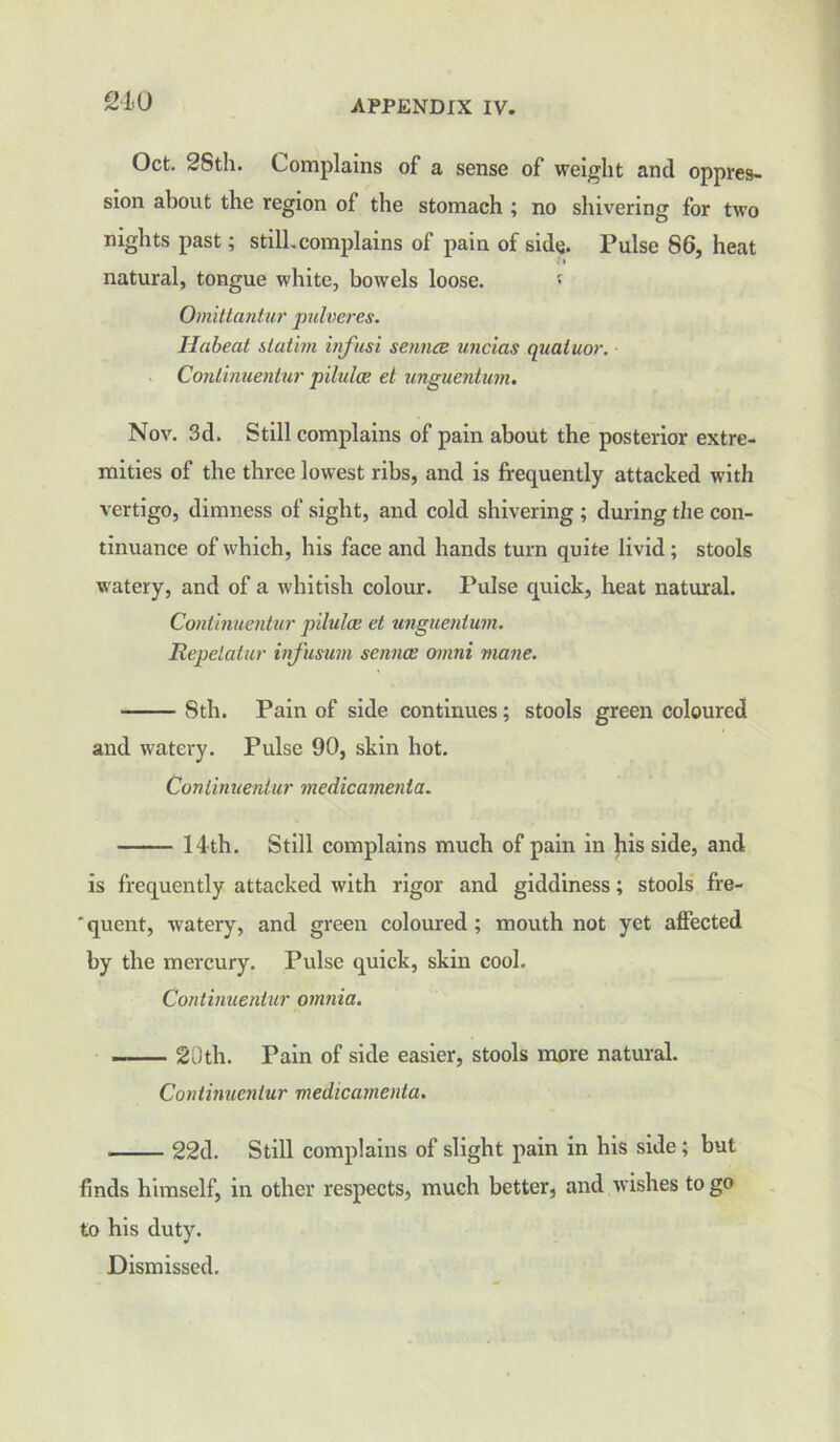 210 Oct. 2Sth. Complains of a sense of weight and oppres- sion about the region of the stomach ; no shivering for two nights past; still.complains of pain of side. Pulse 86, heat natural, tongue white, bowels loose. ' Omittantur pulveres. Habeat slatim infusi senna uncias qualuor. Conlinuentur pilulce el unguentum. Nov. 3d. Still complains of pain about the posterior extre- mities of the three lowest ribs, and is frequently attacked with vertigo, dimness of sight, and cold shivering ; during the con- tinuance of which, his face and hands turn quite livid ; stools watery, and of a whitish colour. Pulse quick, heat natural. Conlinuentur pilulce et unguentum. Repelcitur infusum sennoe Omni mane. 8th. Pain of side continues; stools green coloured and watery. Pulse 90, skin hot. Conlinuentur mcdicamenta. 14 th. Still complains much of pain in }ris side, and is frequently attacked with rigor and giddiness; stools fre- ' quent, watery, and green coloured; mouth not yet affected by the mercury. Pulse quick, skin cool. Continuentur omnia. 20th. Pain of side easier, stools more natural. Continuentur medicamenta. ■ 22d. Still complains of slight pain in his side ; but finds himself, in other respects, much better, and wishes to go to his duty. Dismissed.