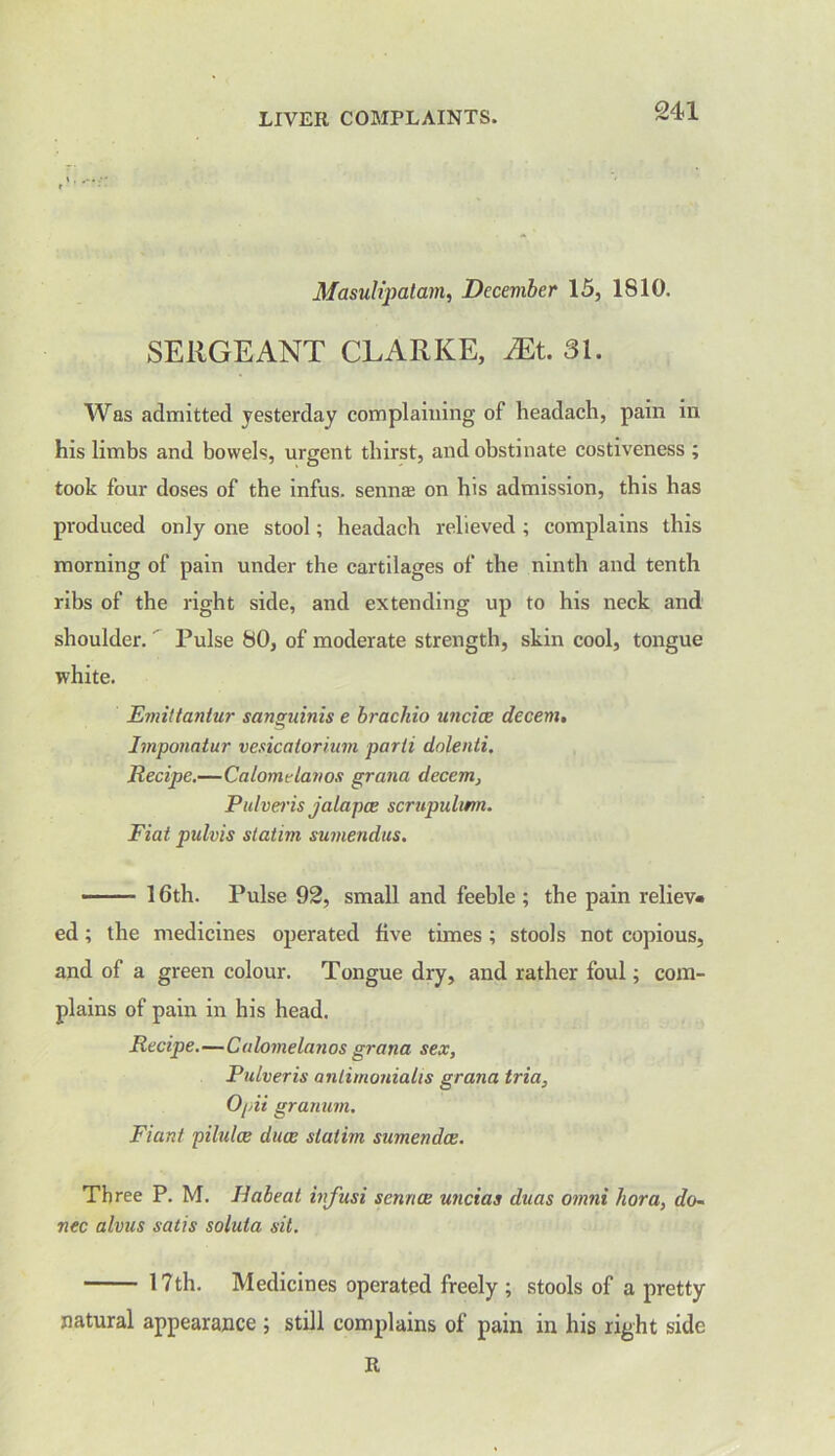 Masulipatam, December 15, 1810. SERGEANT CLARKE, Mt. 31. Was admitted yesterday complaining of headach, pain in his limbs and bowels, urgent thirst, and obstinate costiveness ; took four doses of the infus. senna on his admission, this has produced only one stool; headach relieved ; complains this morning of pain under the cartilages of the ninth and tenth ribs of the right side, and extending up to his neck and shoulder. Pulse 80, of moderate strength, skin cool, tongue white. Emittantur sanguinis e brachio uncice decern. Imponatur vesicalorium parti dolenti. Recipe.—Calomelanos grana decern, Pulveris jalapce scrupulwn. Fiat pulvis slatim sumendus. - 16th. Pulse 92, small and feeble ; the pain reliev- ed ; the medicines operated five times; stools not copious, and of a green colour. Tongue dry, and rather foul; com- plains of pain in his head. Recipe.—Calomelanos grana sex, Pulveris anlimonialis grana tria, Opii granum. Fiunt piltdce ducc slatim sumendee. Three P. M. Ilabeat infusi sennee uncias duas omni liora, do- nee alvus satis soluta sit. 17th. Medicines operated freely; stools of a pretty natural appearance ; still complains of pain in his right side R