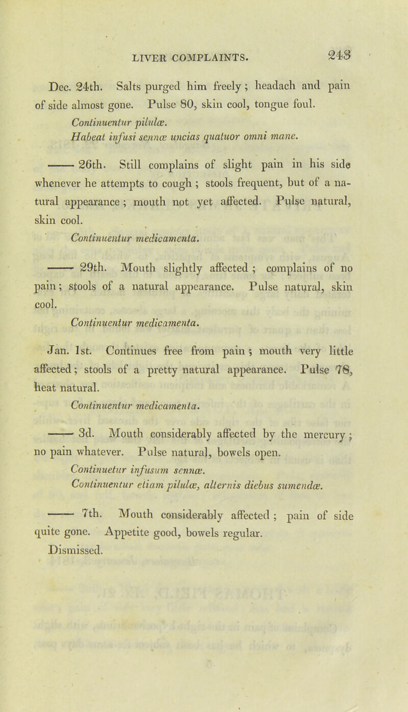 Dec. 24th. Saks purged him freely; headach and pain of side almost gone. Pulse 80, skin cool, tongue foul. Conlinuentur pilulce. Habeat infusi scuncc uncias quatuor omni mane. 26th. Still complains of slight pain in his side whenever he attempts to cough ; stools frequent, but of a na- tural appearance ; mouth not yet affected. Pulse natural, skin cool. Conlinuentur medicamenta. 29th. Mouth slightly affected ; complains of no pain; stools of a natural appearance. Pulse natural, skin cool. Con tin uentur me die a menta. Jan. 1st. Continues free from pain ; mouth very little affected; stools of a pretty natural appearance. Pulse 78, heat natural. Conlinuentur medicamenta. 3d. Mouth considerably affected by the mercury ; no pain whatever. Pulse natural, bowels open. Continuetur infusum senna;. Conlinuentur eliam pilulce, altcrnis diebus sumendee. 7 th. Mouth considerably affected ; pain of side quite gone. Appetite good, bowels regular.