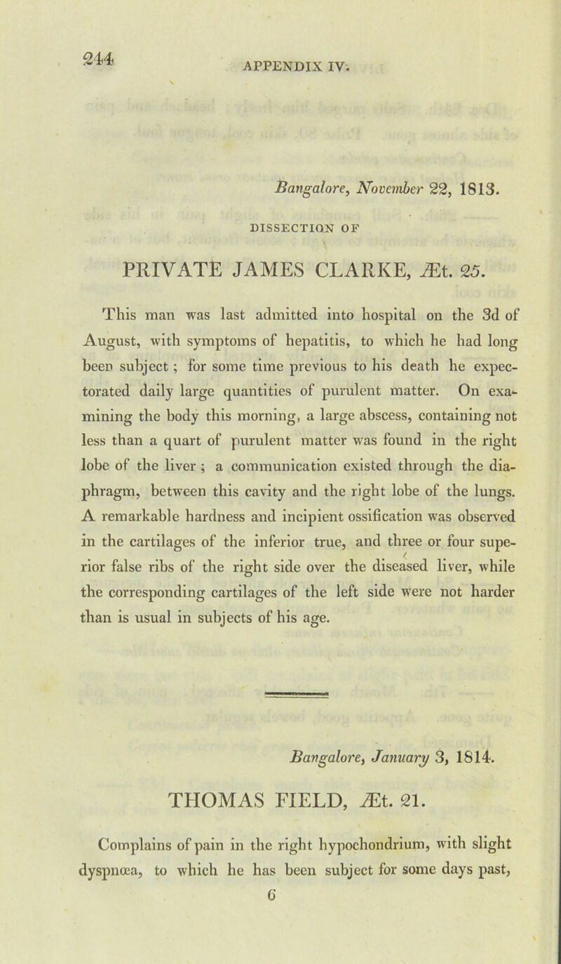 Bangalore, November 22, 1813. DISSECTION OF PRIVATE JAMES CLARKE, Mt. 25. This man was last admitted into hospital on the 3d of August, with symptoms of hepatitis, to which he had long been subject; for some time previous to his death he expec- torated daily large quantities of purulent matter. On exa- mining the body this morning, a large abscess, containing not less than a quart of purulent matter was found in the right lobe of the liver ; a communication existed through the dia- phragm, between this cavity and the right lobe of the lungs. A remarkable hardness and incipient ossification was observed in the cartilages of the inferior true, and three or four supe- rior false ribs of the right side over the diseased liver, while the corresponding cartilages of the left side were not harder than is usual in subjects of his age. Bangalore, January 3, 1814. THOMAS FIELD, JEt. 21. Complains of pain in the right hypochondrium, with slight dyspnoea, to which he has been subject for some days past, 6