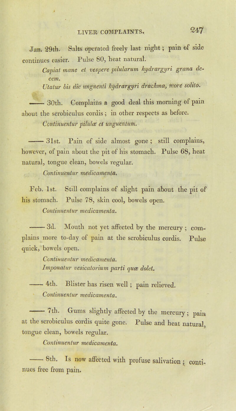 Jan. 29th. Salts operated freely last night; pain of side continues easier. Pulse 80, heat natural. Capiat mane et vespere pilularum hydrargyri grana de- cern. Utatur bis die ungnenti hydrargyri drachma, more solito. .... . 30th. Complains a good deal this morning of pain about the scrobiculus cordis ; in other respects as before. Continuentur pilulce el unguenltm. 31st. Pain of side almost gone ; still complains, however, of pain about the pit of his stomach. Pulse 68, heat natural, tongue clean, bowels regular. Continuentur medic amenta. Feb. 1st. Still complains of slight pain about the pit of his stomach. Pulse 78, skin cool, bowels open. Continuentur medicamenta. 3d. Mouth not yet affected by the mercury ; com- plains more to-day of pain at the scrobiculus cordis. Pulse quick, bowels open. Continuentur medicamenta. Imponatur vesicatorium parti quae dolet. 4th. Blister has risen well; pain relieved. Continuentur medicamenta. 7th. Gums slightly affected by the mercury; pain at the scrobiculus cordis quite gone. Pulse and heat natural, tongue clean, bowels regular. Continuentur medicamenta. 8th. Is now affected with profuse salivation ; conti- nues free from pain.
