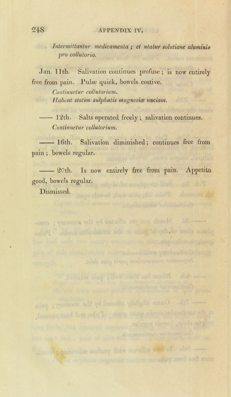 . Intermittantur medicamenta ; et utatur solulione aluminis fro collutorio. Jan. 11th. Salivation continues profuse; is now entirely free from pain. Pulse quick, bowels costive. Conlinuetur collulorium. Habeat statim sulphatis magnesice unciam. 12th. Salts operated freely ; salivation continues. Conlinuetur collulorium. 16th. Salivation diminished; continues free from pain; bowels regular. 20th. Is now entirely free from pain. Appetite good, bowels regular. Dismissed.