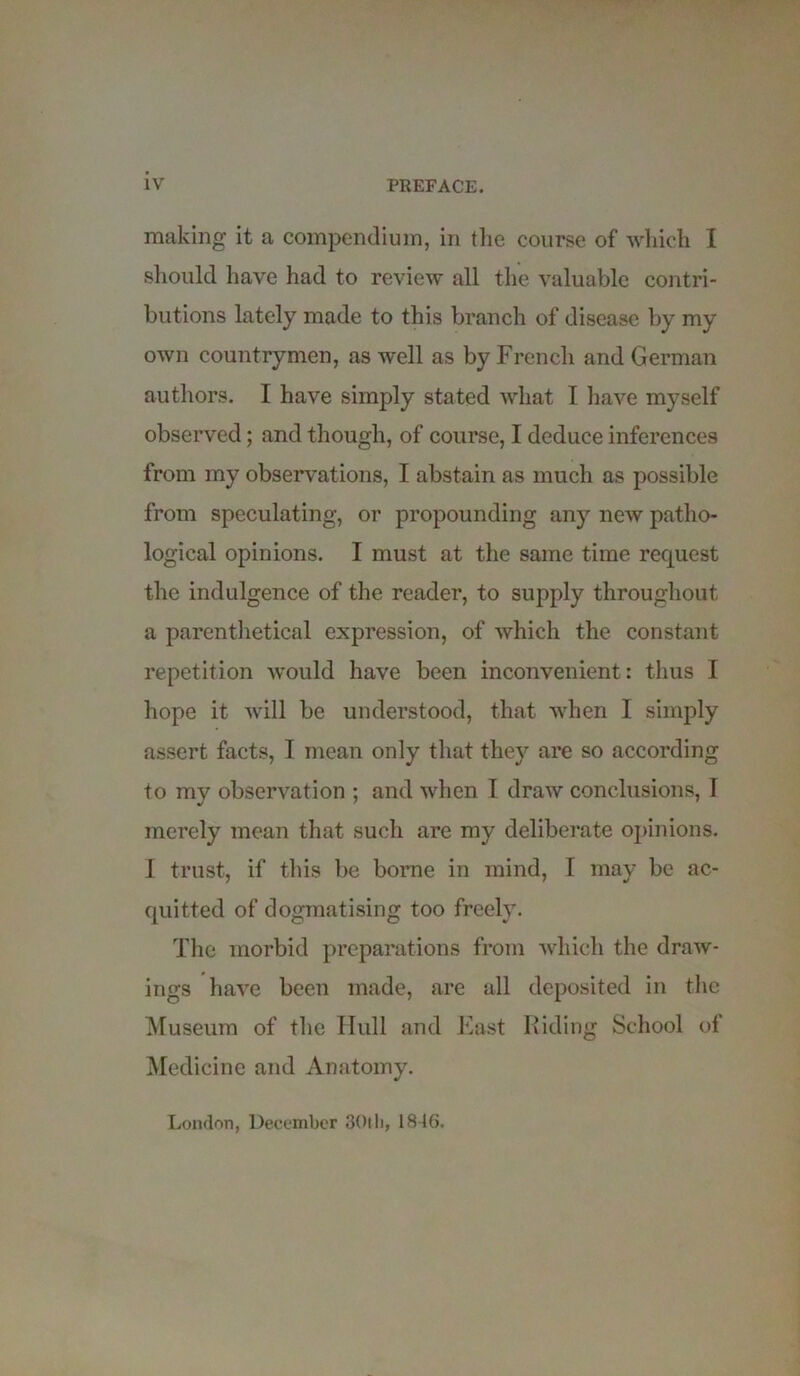 making it a compendium, in the course of which I should have had to review all the valuable contri- butions lately made to this branch of disease by my own countrymen, as well as by French and German authors. I have simply stated what I have myself observed; and though, of course, I deduce inferences from my observations, I abstain as much as possible from speculating, or propounding any new patho- logical opinions. I must at the same time request the indulgence of the reader, to supply throughout a parenthetical expression, of which the constant repetition would have been inconvenient : thus I hope it will be understood, that when I simply assert facts, I mean only that they are so according to my observation ; and when I draw conclusions, 1 merely mean that such are my deliberate opinions. I trust, if this be borne in mind, I may be ac- quitted of dogmatising too freely. The morbid preparations from which the draw- ings have been made, are all deposited in the Museum of the Hull and East Riding School of Medicine and Anatomy. London, December 30th, 1846.